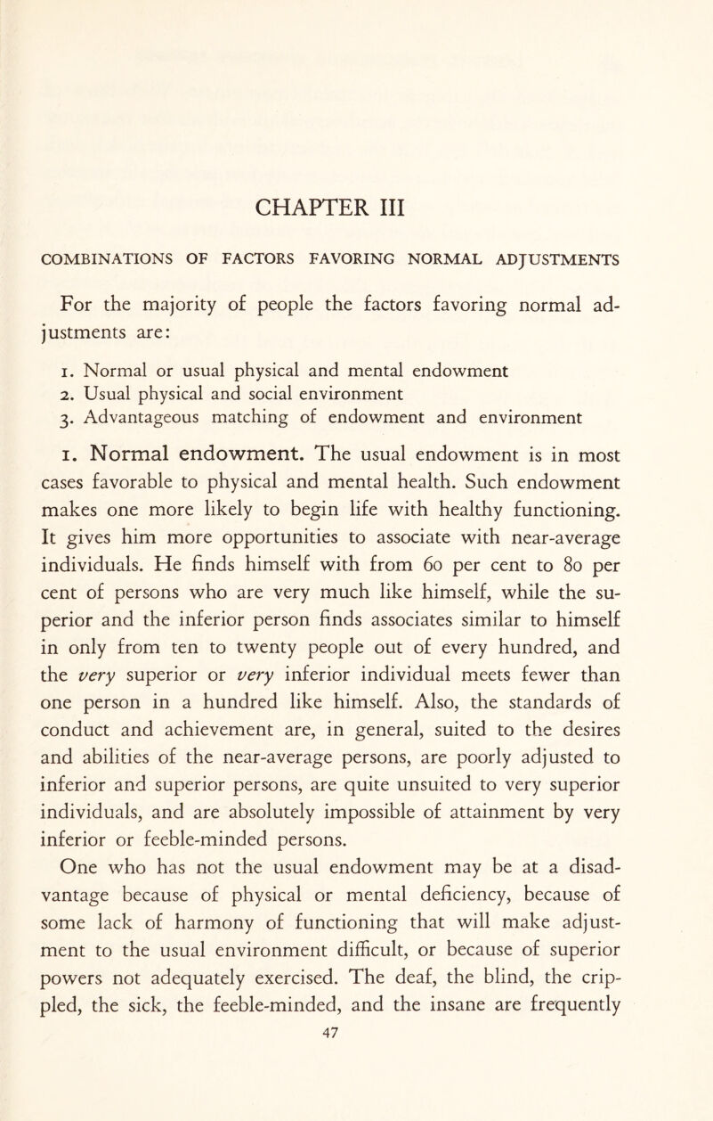 CHAPTER III COMBINATIONS OF FACTORS FAVORING NORMAL ADJUSTMENTS For the majority of people the factors favoring normal ad¬ justments are: 1. Normal or usual physical and mental endowment 2. Usual physical and social environment 3. Advantageous matching of endowment and environment 1. Normal endowment. The usual endowment is in most cases favorable to physical and mental health. Such endowment makes one more likely to begin life with healthy functioning. It gives him more opportunities to associate with near-average individuals. He finds himself with from 60 per cent to 80 per cent of persons who are very much like himself, while the su¬ perior and the inferior person finds associates similar to himself in only from ten to twenty people out of every hundred, and the very superior or very inferior individual meets fewer than one person in a hundred like himself. Also, the standards of conduct and achievement are, in general, suited to the desires and abilities of the near-average persons, are poorly adjusted to inferior and superior persons, are quite unsuited to very superior individuals, and are absolutely impossible of attainment by very inferior or feeble-minded persons. One who has not the usual endowment may be at a disad¬ vantage because of physical or mental deficiency, because of some lack of harmony of functioning that will make adjust¬ ment to the usual environment difficult, or because of superior powers not adequately exercised. The deaf, the blind, the crip¬ pled, the sick, the feeble-minded, and the insane are frequently