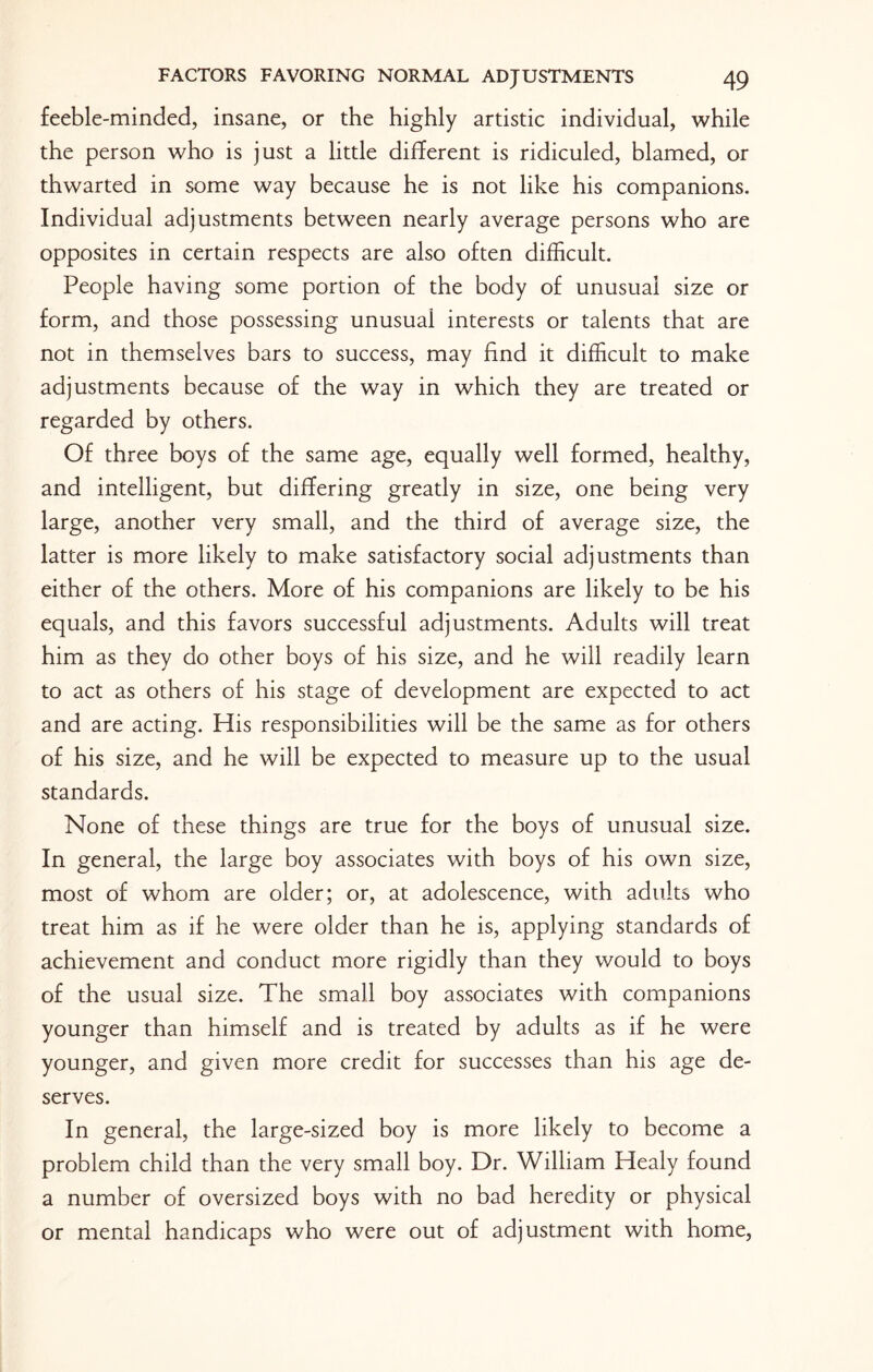 feeble-minded, insane, or the highly artistic individual, while the person who is just a little different is ridiculed, blamed, or thwarted in some way because he is not like his companions. Individual adjustments between nearly average persons who are opposites in certain respects are also often difficult. People having some portion of the body of unusual size or form, and those possessing unusuai interests or talents that are not in themselves bars to success, may find it difficult to make adjustments because of the way in which they are treated or regarded by others. Of three boys of the same age, equally well formed, healthy, and intelligent, but differing greatly in size, one being very large, another very small, and the third of average size, the latter is more likely to make satisfactory social adjustments than either of the others. More of his companions are likely to be his equals, and this favors successful adjustments. Adults will treat him as they do other boys of his size, and he will readily learn to act as others of his stage of development are expected to act and are acting. His responsibilities will be the same as for others of his size, and he will be expected to measure up to the usual standards. None of these things are true for the boys of unusual size. In general, the large boy associates with boys of his own size, most of whom are older; or, at adolescence, with adults who treat him as if he were older than he is, applying standards of achievement and conduct more rigidly than they would to boys of the usual size. The small boy associates with companions younger than himself and is treated by adults as if he were younger, and given more credit for successes than his age de¬ serves. In general, the large-sized boy is more likely to become a problem child than the very small boy. Dr. William Healy found a number of oversized boys with no bad heredity or physical or mental handicaps who were out of adjustment with home,