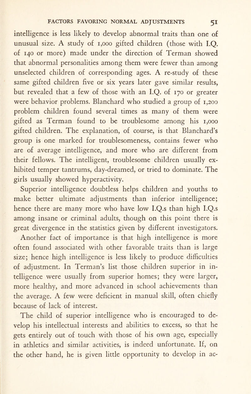 intelligence is less likely to develop abnormal traits than one of unusual size. A study of 1,000 gifted children (those with I.Q. of 140 or more) made under the direction of Terman showed that abnormal personalities among them were fewer than among unselected children of corresponding ages. A re-study of these same gifted children five or six years later gave similar results, but revealed that a few of those with an I.Q. of 170 or greater were behavior problems. Blanchard who studied a group of 1,200 problem children found several times as many of them were gifted as Terman found to be troublesome among his 1,000 gifted children. The explanation, of course, is that Blanchard’s group is one marked for troublesomeness, contains fewer who are of average intelligence, and more who are different from their fellows. The intelligent, troublesome children usually ex¬ hibited temper tantrums, day-dreamed, or tried to dominate. The girls usually showed hyperactivity. Superior intelligence doubtless helps children and youths to make better ultimate adjustments than inferior intelligence; hence there are many more who have low I.Q.s than high I.Q.s among insane or criminal adults, though on this point there is great divergence in the statistics given by different investigators. Another fact of importance is that high intelligence is more often found associated with other favorable traits than is large size; hence high intelligence is less likely to produce difficulties of adjustment. In Terman’s list those children superior in in¬ telligence were usually from superior homes; they were larger, more healthy, and more advanced in school achievements than the average. A few were deficient in manual skill, often chiefly because of lack of interest. The child of superior intelligence who is encouraged to de¬ velop his intellectual interests and abilities to excess, so that he gets entirely out of touch with those of his own age, especially in athletics and similar activities, is indeed unfortunate. If, on the other hand, he is given little opportunity to develop in ac-