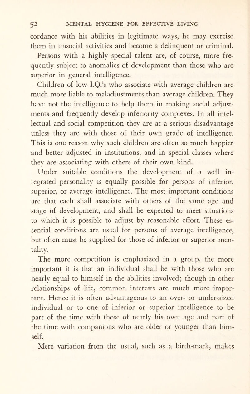 cordance with his abilities in legitimate ways, he may exercise them in unsocial activities and become a delinquent or criminal. Persons with a highly special talent are, of course, more fre¬ quently subject to anomalies of development than those who are superior in general intelligence. Children of low I.Q.’s who associate with average children are much more liable to maladjustments than average children. They have not the intelligence to help them in making social adjust¬ ments and frequently develop inferiority complexes. In all intel¬ lectual and social competition they are at a serious disadvantage unless they are with those of their own grade of intelligence. This is one reason why such children are often so much happier and better adjusted in institutions, and in special classes where they are associating with others of their own kind. Under suitable conditions the development of a well in¬ tegrated personality is equally possible for persons of inferior, superior, or average intelligence. The most important conditions are that each shall associate with others of the same age and stage of development, and shall be expected to meet situations to which it is possible to adjust by reasonable effort. These es¬ sential conditions are usual for persons of average intelligence, but often must be supplied for those of inferior or superior men¬ tality. The more competition is emphasized in a group, the more important it is that an individual shall be with those who are nearly equal to himself in the abilities involved; though in other relationships of life, common interests are much more impor¬ tant. Hence it is often advantageous to an over- or under-sized individual or to one of inferior or superior intelligence to be part of the time with those of nearly his own age and part of the time with companions who are older or younger than him¬ self. Mere variation from the usual, such as a birth-mark, makes