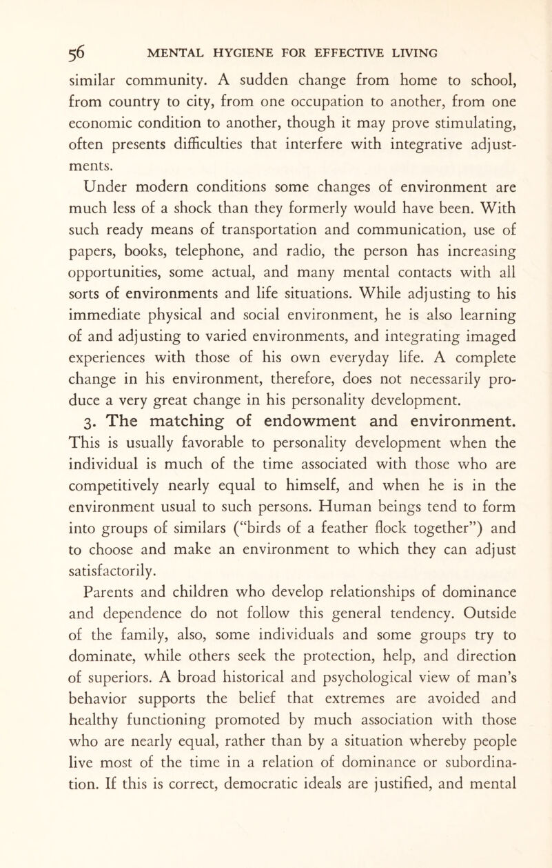 similar community. A sudden change from home to school, from country to city, from one occupation to another, from one economic condition to another, though it may prove stimulating, often presents difficulties that interfere with integrative adjust¬ ments. Under modern conditions some changes of environment are much less of a shock than they formerly would have been. With such ready means of transportation and communication, use of papers, books, telephone, and radio, the person has increasing opportunities, some actual, and many mental contacts with all sorts of environments and life situations. While adjusting to his immediate physical and social environment, he is also learning of and adjusting to varied environments, and integrating imaged experiences with those of his own everyday life. A complete change in his environment, therefore, does not necessarily pro¬ duce a very great change in his personality development. 3. The matching of endowment and environment. This is usually favorable to personality development when the individual is much of the time associated with those who are competitively nearly equal to himself, and when he is in the environment usual to such persons. Human beings tend to form into groups of similars (“birds of a feather flock together”) and to choose and make an environment to which they can adjust satisfactorily. Parents and children who develop relationships of dominance and dependence do not follow this general tendency. Outside of the family, also, some individuals and some groups try to dominate, while others seek the protection, help, and direction of superiors. A broad historical and psychological view of man’s behavior supports the belief that extremes are avoided and healthy functioning promoted by much association with those who are nearly equal, rather than by a situation whereby people live most of the time in a relation of dominance or subordina¬ tion. If this is correct, democratic ideals are justified, and mental