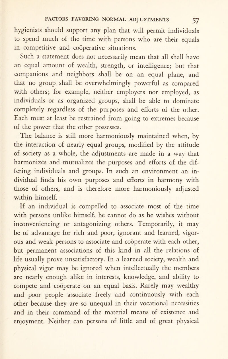 hygienists should support any plan that will permit individuals to spend much of the time with persons who are their equals in competitive and cooperative situations. Such a statement does not necessarily mean that all shall have an equal amount of wealth, strength, or intelligence; but that companions and neighbors shall be on an equal plane, and that no group shall be overwhelmingly powerful as compared with others; for example, neither employers nor employed, as individuals or as organized groups, shall be able to dominate completely regardless of the purposes and efforts of the other. Each must at least be restrained from going to extremes because of the power that the other possesses. The balance is still more harmoniously maintained when, by the interaction of nearly equal groups, modified by the attitude of society as a whole, the adjustments are made in a way that harmonizes and mutualizes the purposes and efforts of the dif¬ fering individuals and groups. In such an environment an in¬ dividual finds his own purposes and efforts in harmony with those of others, and is therefore more harmoniously adjusted within himself. If an individual is compelled to associate most of the time with persons unlike himself, he cannot do as he wishes without inconveniencing or antagonizing others. Temporarily, it may be of advantage for rich and poor, ignorant and learned, vigor¬ ous and weak persons to associate and cooperate with each other, but permanent associations of this kind in all the relations of life usually prove unsatisfactory. In a learned society, wealth and physical vigor may be ignored when intellectually the members are nearly enough alike in interests, knowledge, and ability to compete and cooperate on an equal basis. Rarely may wealthy and poor people associate freely and continuously with each other because they are so unequal in their vocational necessities and in their command of the material means of existence and enjoyment. Neither can persons of little and of great physical