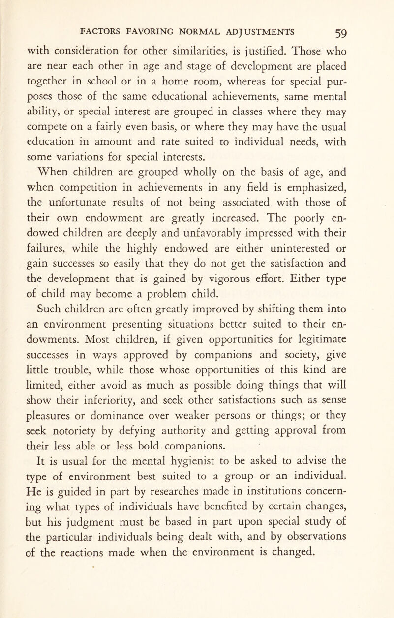 with consideration for other similarities, is justified. Those who are near each other in age and stage of development are placed together in school or in a home room, whereas for special pur¬ poses those of the same educational achievements, same mental ability, or special interest are grouped in classes where they may compete on a fairly even basis, or where they may have the usual education in amount and rate suited to individual needs, with some variations for special interests. When children are grouped wholly on the basis of age, and when competition in achievements in any field is emphasized, the unfortunate results of not being associated with those of their own endowment are greatly increased. The poorly en¬ dowed children are deeply and unfavorably impressed with their failures, while the highly endowed are either uninterested or gain successes so easily that they do not get the satisfaction and the development that is gained by vigorous effort. Either type of child may become a problem child. Such children are often greatly improved by shifting them into an environment presenting situations better suited to their en¬ dowments. Most children, if given opportunities for legitimate successes in ways approved by companions and society, give little trouble, while those whose opportunities of this kind are limited, either avoid as much as possible doing things that will show their inferiority, and seek other satisfactions such as sense pleasures or dominance over weaker persons or things; or they seek notoriety by defying authority and getting approval from their less able or less bold companions. It is usual for the mental hygienist to be asked to advise the type of environment best suited to a group or an individual. He is guided in part by researches made in institutions concern¬ ing what types of individuals have benefited by certain changes, but his judgment must be based in part upon special study of the particular individuals being dealt with, and by observations of the reactions made when the environment is changed.
