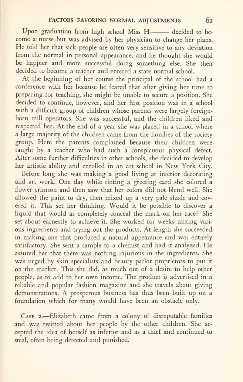 Upon graduation from high school Miss H- decided to be¬ come a nurse but was advised by her physician to change her plans. He told her that sick people are often very sensitive to any deviation from the normal in personal appearance, and he thought she would be happier and more successful doing something else. She then decided to become a teacher and entered a state normal school. At the beginning of her course the principal of the school had a conference with her because he feared that after giving her time to preparing for teaching, she might be unable to secure a position. She decided to continue, however, and her first position was in a school with a difficult group of children whose parents were largely foreign- born mill operators. She was successful, and the children liked and respected her. At the end of a year she was placed in a school where a large majority of the children came from the families of the society group. Here the parents complained because their children were taught by a teacher who had such a conspicuous physical defect. After some further difficulties in other schools, she decided to develop her artistic ability and enrolled in an art school in New York City. Before long she was making a good living at interior decorating and art work. One day while tinting a greeting card she colored a flower crimson and then saw that her colors did not blend well. She allowed the paint to dry, then mixed up a very pale shade and cov¬ ered it. This set her thinking. Would it be possible to discover a liquid that would as completely conceal the mark on her face? She set about earnestly to achieve it. She worked for weeks mixing vari¬ ous ingredients and trying out the products. At length she succeeded in making one that produced a natural appearance and was entirely satisfactory. She sent a sample to a chemist and had it analyzed. He assured her that there was nothing injurious in the ingredients. She was urged by skin specialists and beauty parlor proprietors to put it on the market. This she did, as much out of a desire to help other people, as to add to her own income. The product is advertised in a reliable and popular fashion magazine and she travels about giving demonstrations. A prosperous business has thus been built up on a foundation which for many would have been an obstacle only. Case 2.—Elizabeth came from a colony of disreputable families and was twitted about her people by the other children. She ac¬ cepted the idea of herself as inferior and as a thief and continued to steal, often being detected and punished.