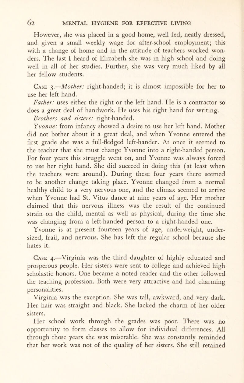 However, she was placed in a good home, well fed, neatly dressed, and given a small weekly wage for after-school employment; this with a change of home and in the attitude of teachers worked won¬ ders. The last I heard of Elizabeth she was in high school and doing well in all of her studies. Further, she was very much liked by all her fellow students. Case 3.—Mother: right-handed; it is almost impossible for her to use her left hand. Father: uses either the right or the left hand. He is a contractor so does a great deal of handwork. He uses his right hand for writing. Brothers and sisters: right-handed. Yvonne: from infancy showed a desire to use her left hand. Mother did not bother about it a great deal, and when Yvonne entered the first grade she was a full-fledged left-hander. At once it seemed to the teacher that she must change Yvonne into a right-handed person. For four years this struggle went on, and Yvonne was always forced to use her right hand. She did succeed in doing this (at least when the teachers were around). During these four years there seemed to be another change taking place. Yvonne changed from a normal healthy child to a very nervous one, and the climax seemed to arrive when Yvonne had St. Vitus dance at nine years of age. Her mother claimed that this nervous illness was the result of the continued strain on the child, mental as well as physical, during the time she was changing from a left-handed person to a right-handed one. Yvonne is at present fourteen years of age, underweight, under¬ sized, frail, and nervous. She has left the regular school because she hates it. Case 4.—Virginia was the third daughter of highly educated and prosperous people. Her sisters were sent to college and achieved high scholastic honors. One became a noted reader and the other followed the teaching profession. Both were very attractive and had charming personalities. Virginia was the exception. She was tall, awkward, and very dark. Her hair was straight and black. She lacked the charm of her older sisters. Her school work through the grades was poor. There was no opportunity to form classes to allow for individual differences. All through those years she was miserable. She was constantly reminded that her work was not of the quality of her sisters. She still retained