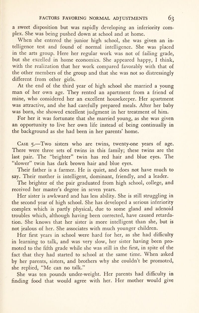 a sweet disposition but was rapidly developing an inferiority com¬ plex. She was being pushed down at school and at home. When she entered the junior high school, she was given an in¬ telligence test and found of normal intelligence. She was placed in the arts group. Here her regular work was not of failing grade, but she excelled in home economics. She appeared happy, I think, with the realization that her work compared favorably with that of the other members of the group and that she was not so distressingly different from other girls. At the end of the third year of high school she married a young man of her own age. They rented an apartment from a friend of mine, who considered her an excellent housekeeper. Her apartment was attractive, and she had carefully prepared meals. After her baby was born, she showed excellent judgment in her treatment of him. For her it was fortunate that she married young, as she was given an opportunity to live her own life instead of being continually in the background as she had been in her parents’ home. Case 5.—Two sisters who are twins, twenty-one years of age. There were three sets of twins in this family; these twins are the last pair. The “brighter” twin has red hair and blue eyes. The “slower” twin has dark brown hair and blue eyes. Their father is a farmer. He is quiet, and does not have much to say. Their mother is intelligent, dominant, friendly, and a leader. The brighter of the pair graduated from high school, college, and received her master’s degree in seven years. Her sister is awkward and has less ability. She is still struggling in the second year of high school. She has developed a serious inferiority complex which is partly physical, due to some gland and adenoid troubles which, although having been corrected, have caused retarda¬ tion. She knows that her sister is more intelligent than she, but is not jealous of her. She associates with much younger children. Her first years in school were hard for her, as she had difficulty in learning to talk, and was very slow, her sister having been pro¬ moted to the fifth grade while she was still in the first, in spite of the fact that they had started to school at the same time. When asked by her parents, sisters, and brothers why she couldn’t be promoted, she replied, “Me can no talk.” She was ten pounds under-weight. Her parents had difficulty in finding food that would agree with her. Her mother would give