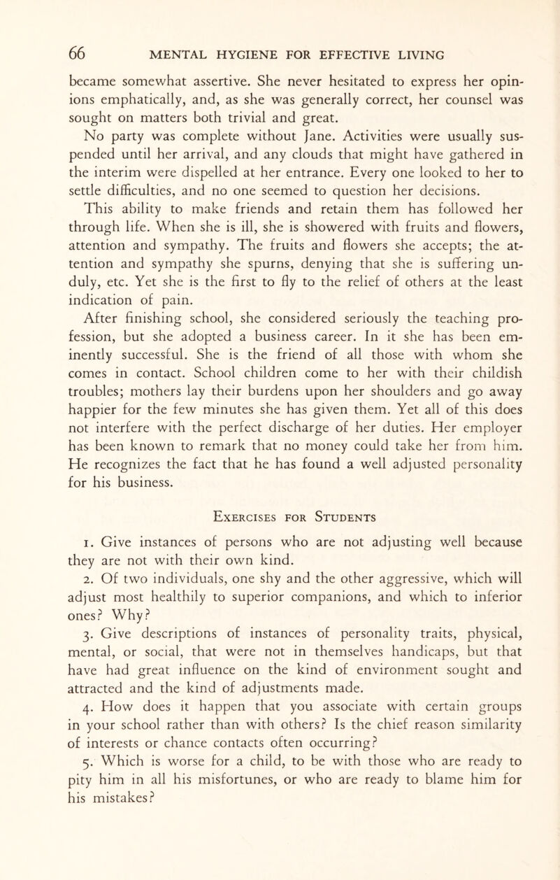 became somewhat assertive. She never hesitated to express her opin¬ ions emphatically, and, as she was generally correct, her counsel was sought on matters both trivial and great. No party was complete without Jane. Activities were usually sus¬ pended until her arrival, and any clouds that might have gathered in the interim were dispelled at her entrance. Every one looked to her to settle difficulties, and no one seemed to question her decisions. This ability to make friends and retain them has followed her through life. When she is ill, she is showered with fruits and flowers, attention and sympathy. The fruits and flowers she accepts; the at¬ tention and sympathy she spurns, denying that she is suffering un¬ duly, etc. Yet she is the first to fly to the relief of others at the least indication of pain. After finishing school, she considered seriously the teaching pro¬ fession, but she adopted a business career. In it she has been em¬ inently successful. She is the friend of all those with whom she comes in contact. School children come to her with their childish troubles; mothers lay their burdens upon her shoulders and go away happier for the few minutes she has given them. Yet all of this does not interfere with the perfect discharge of her duties. Her employer has been known to remark that no money could take her from him. He recognizes the fact that he has found a well adjusted personality for his business. Exercises for Students 1. Give instances of persons who are not adjusting well because they are not with their own kind. 2. Of two individuals, one shy and the other aggressive, which will adjust most healthily to superior companions, and which to inferior ones? Why? 3. Give descriptions of instances of personality traits, physical, mental, or social, that were not in themselves handicaps, but that have had great influence on the kind of environment sought and attracted and the kind of adjustments made. 4. How does it happen that you associate with certain groups in your school rather than with others? Is the chief reason similarity of interests or chance contacts often occurring? 5. Which is worse for a child, to be with those who are ready to pity him in all his misfortunes, or who are ready to blame him for his mistakes?