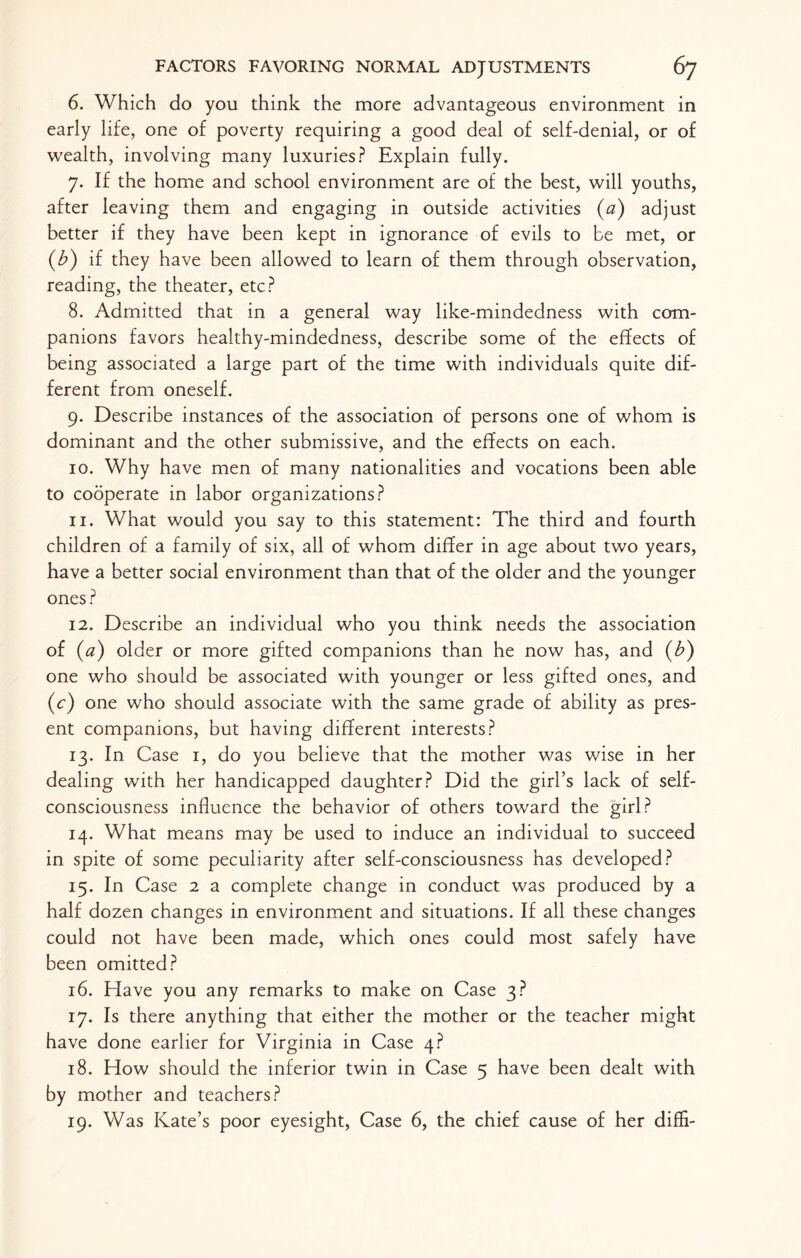 6. Which do you think the more advantageous environment in early life, one of poverty requiring a good deal of self-denial, or of wealth, involving many luxuries? Explain fully. 7. If the home and school environment are of the best, will youths, after leaving them and engaging in outside activities (a) adjust better if they have been kept in ignorance of evils to be met, or (b) if they have been allowed to learn of them through observation, reading, the theater, etc? 8. Admitted that in a general way like-mindedness with com¬ panions favors healthy-mindedness, describe some of the effects of being associated a large part of the time with individuals quite dif¬ ferent from oneself. 9. Describe instances of the association of persons one of whom is dominant and the other submissive, and the effects on each. 10. Why have men of many nationalities and vocations been able to cooperate in labor organizations? 11. What would you say to this statement: The third and fourth children of a family of six, all of whom differ in age about two years, have a better social environment than that of the older and the younger ones ? 12. Describe an individual who you think needs the association of (a) older or more gifted companions than he now has, and (b) one who should be associated with younger or less gifted ones, and (c) one who should associate with the same grade of ability as pres¬ ent companions, but having different interests? 13. In Case 1, do you believe that the mother was wise in her dealing with her handicapped daughter? Did the girl’s lack of self- consciousness influence the behavior of others toward the girl? 14. What means may be used to induce an individual to succeed in spite of some peculiarity after self-consciousness has developed? 15. In Case 2 a complete change in conduct was produced by a half dozen changes in environment and situations. If all these changes could not have been made, which ones could most safely have been omitted? 16. Have you any remarks to make on Case 3? 17. Is there anything that either the mother or the teacher might have done earlier for Virginia in Case 4? 18. How should the inferior twin in Case 5 have been dealt with by mother and teachers? 19. Was Kate’s poor eyesight, Case 6, the chief cause of her diffi-