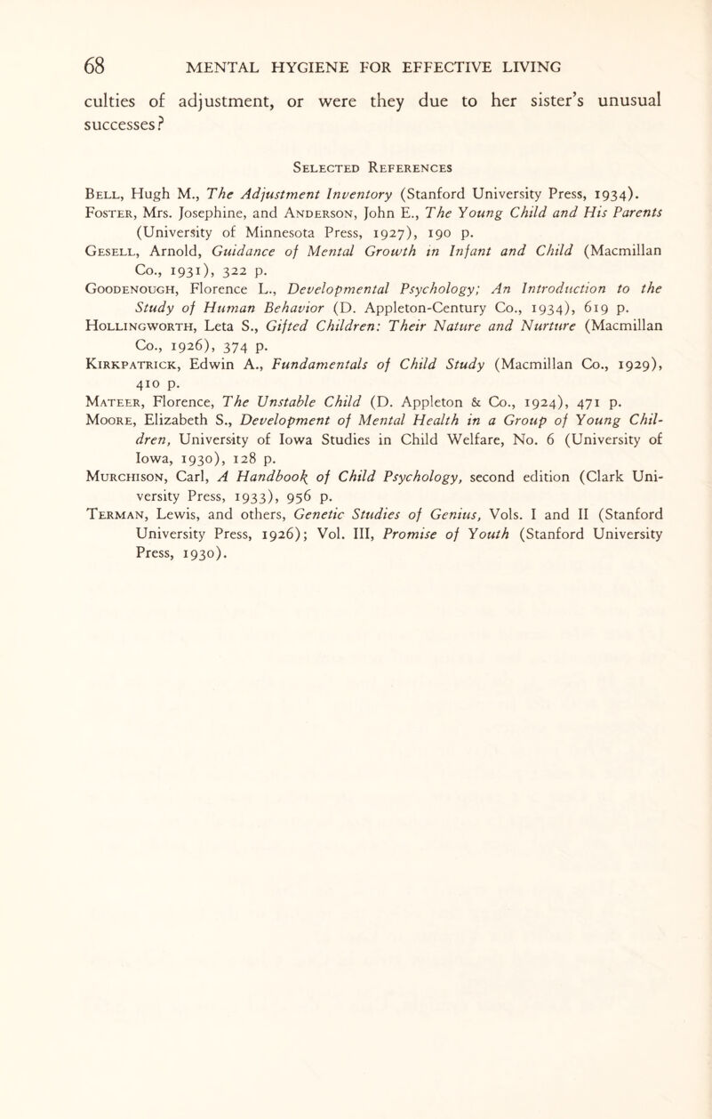 culties of adjustment, or were they due to her sister’s unusual successes? Selected References Bell, Hugh M., The Adjustment Inventory (Stanford University Press, 1934). Foster, Mrs. Josephine, and Anderson, John E., The Young Child and His Parents (University of Minnesota Press, 1927), 190 p. Gesell, Arnold, Guidance of Mental Growth in Infant and Child (Macmillan Co., 1931), 322 p. Goodenough, Florence L., Developmental Psychology; An Introduction to the Study of Human Behavior (D. Appleton-Century Co., 1934), 619 p. Hollingworth, Leta S., Gifted Children: Their Nature and Nurture (Macmillan Co., 1926), 374 p. Kirkpatrick, Edwin A., Fundamentals of Child Study (Macmillan Co., 1929), 410 p. Mateer, Florence, The Unstable Child (D. Appleton & Co., 1924), 471 p. Moore, Elizabeth S., Development of Mental Health in a Group of Young Chil¬ dren, University of Iowa Studies in Child Welfare, No. 6 (University of Iowa, 1930), 128 p. Murchison, Carl, A Handbook of Child Psychology, second edition (Clark Uni¬ versity Press, 1933), 956 p. Terman, Lewis, and others, Genetic Studies of Genius, Vols. I and II (Stanford University Press, 1926); Vol. Ill, Promise of Youth (Stanford University Press, 1930).
