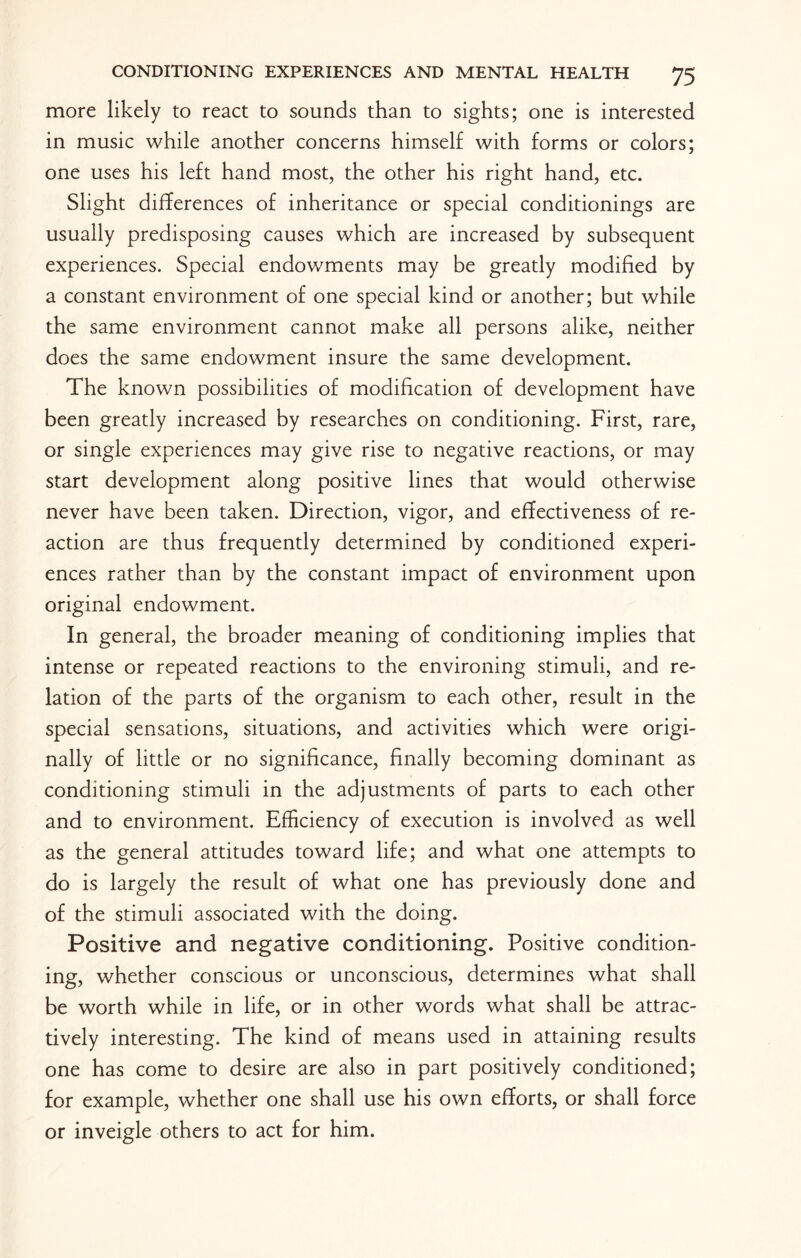 more likely to react to sounds than to sights; one is interested in music while another concerns himself with forms or colors; one uses his left hand most, the other his right hand, etc. Slight differences of inheritance or special conditionings are usually predisposing causes which are increased by subsequent experiences. Special endowments may be greatly modified by a constant environment of one special kind or another; but while the same environment cannot make all persons alike, neither does the same endowment insure the same development. The known possibilities of modification of development have been greatly increased by researches on conditioning. First, rare, or single experiences may give rise to negative reactions, or may start development along positive lines that would otherwise never have been taken. Direction, vigor, and effectiveness of re¬ action are thus frequently determined by conditioned experi¬ ences rather than by the constant impact of environment upon original endowment. In general, the broader meaning of conditioning implies that intense or repeated reactions to the environing stimuli, and re¬ lation of the parts of the organism to each other, result in the special sensations, situations, and activities which were origi¬ nally of little or no significance, finally becoming dominant as conditioning stimuli in the adjustments of parts to each other and to environment. Efficiency of execution is involved as well as the general attitudes toward life; and what one attempts to do is largely the result of what one has previously done and of the stimuli associated with the doing. Positive and negative conditioning. Positive condition¬ ing, whether conscious or unconscious, determines what shall be worth while in life, or in other words what shall be attrac¬ tively interesting. The kind of means used in attaining results one has come to desire are also in part positively conditioned; for example, whether one shall use his own efforts, or shall force or inveigle others to act for him.