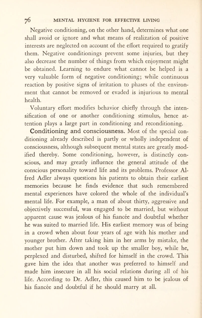Negative conditioning, on the other hand, determines what one shall avoid or ignore and what means of realization of positive interests are neglected on account of the effort required to gratify them. Negative conditionings prevent some injuries, but they also decrease the number of things from which enjoyment might be obtained. Learning to endure what cannot be helped is a very valuable form of negative conditioning; while continuous reaction by positive signs of irritation to phases of the environ¬ ment that cannot be removed or evaded is injurious to mental health. Voluntary effort modifies behavior chiefly through the inten¬ sification of one or another conditioning stimulus, hence at¬ tention plays a large part in conditioning and reconditioning. Conditioning and consciousness. Most of the special con¬ ditioning already described is partly or wholly independent of consciousness, although subsequent mental states are greatly mod¬ ified thereby. Some conditioning, however, is distinctly con¬ scious, and may greatly influence the general attitude of the conscious personality toward life and its problems. Professor Al¬ fred Adler always questions his patients to obtain their earliest memories because he finds evidence that such remembered mental experiences have colored the whole of the individual’s mental life. For example, a man of about thirty, aggressive and objectively successful, was engaged to be married, but without apparent cause was jealous of his fiancee and doubtful whether he was suited to married life. His earliest memory was of being in a crowd when about four years of age with his mother and younger brother. After taking him in her arms by mistake, the mother put him down and took up the smaller boy, while he, perplexed and disturbed, shifted for himself in the crowd. This gave him the idea that another was preferred to himself and made him insecure in all his social relations during all of his life. According to Dr. Adler, this caused him to be jealous of his fiancee and doubtful if he should marry at all.