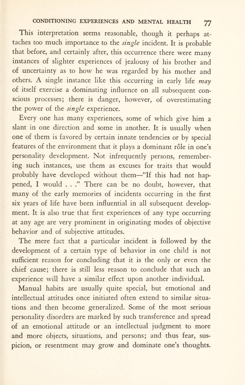This interpretation seems reasonable, though it perhaps at¬ taches too much importance to the single incident. It is probable that before, and certainly after, this occurrence there were many instances of slighter experiences of jealousy of his brother and of uncertainty as to how he was regarded by his mother and others. A single instance like this occurring in early life may of itself exercise a dominating influence on all subsequent con¬ scious processes; there is danger, however, of overestimating the power of the single experience. Every one has many experiences, some of which give him a slant in one direction and some in another. It is usually when one of them is favored by certain innate tendencies or by special features of the environment that it plays a dominant role in one’s personality development. Not infrequently persons, remember¬ ing such instances, use them as excuses for traits that would probably have developed without them—“If this had not hap¬ pened, I would . . .” There can be no doubt, however, that many of the early memories of incidents occurring in the first six years of life have been influential in all subsequent develop¬ ment. It is also true that first experiences of any type occurring at any age are very prominent in originating modes of objective behavior and of subjective attitudes. The mere fact that a particular incident is followed by the development of a certain type of behavior in one child is not sufficient reason for concluding that it is the only or even the chief cause; there is still less reason to conclude that such an experience will have a similar effect upon another individual. Manual habits are usually quite special, but emotional and intellectual attitudes once initiated often extend to similar situa¬ tions and then become generalized. Some of the most serious personality disorders are marked by such transference and spread of an emotional attitude or an intellectual judgment to more and more objects, situations, and persons; and thus fear, sus¬ picion, or resentment may grow and dominate one’s thoughts.