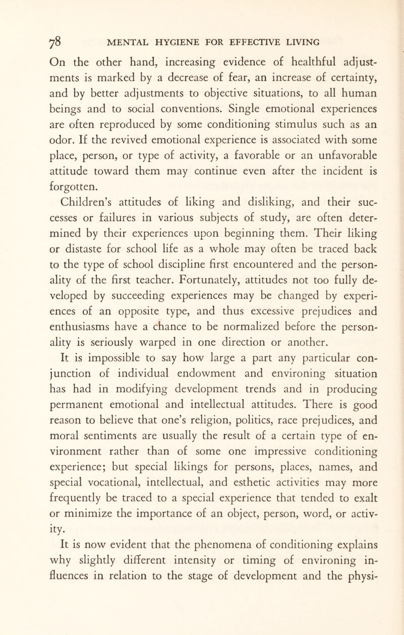 On the other hand, increasing evidence of healthful adjust¬ ments is marked by a decrease of fear, an increase of certainty, and by better adjustments to objective situations, to all human beings and to social conventions. Single emotional experiences are often reproduced by some conditioning stimulus such as an odor. If the revived emotional experience is associated with some place, person, or type of activity, a favorable or an unfavorable attitude toward them may continue even after the incident is forgotten. Children’s attitudes of liking and disliking, and their suc¬ cesses or failures in various subjects of study, are often deter¬ mined by their experiences upon beginning them. Their liking or distaste for school life as a whole may often be traced back to the type of school discipline first encountered and the person¬ ality of the first teacher. Fortunately, attitudes not too fully de¬ veloped by succeeding experiences may be changed by experi¬ ences of an opposite type, and thus excessive prejudices and enthusiasms have a chance to be normalized before the person¬ ality is seriously warped in one direction or another. It is impossible to say how large a part any particular con¬ junction of individual endowment and environing situation has had in modifying development trends and in producing permanent emotional and intellectual attitudes. There is good reason to believe that one’s religion, politics, race prejudices, and moral sentiments are usually the result of a certain type of en¬ vironment rather than of some one impressive conditioning experience; but special likings for persons, places, names, and special vocational, intellectual, and esthetic activities may more frequently be traced to a special experience that tended to exalt or minimize the importance of an object, person, word, or activ¬ ity. It is now evident that the phenomena of conditioning explains why slightly different intensity or timing of environing in¬ fluences in relation to the stage of development and the physi-