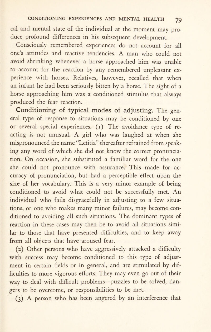 cal and mental state of the individual at the moment may pro¬ duce profound differences in his subsequent development. Consciously remembered experiences do not account for all one’s attitudes and reactive tendencies. A man who could not avoid shrinking whenever a horse approached him was unable to account for the reaction by any remembered unpleasant ex¬ perience with horses. Relatives, however, recalled that when an infant he had been seriously bitten by a horse. The sight of a horse approaching him was a conditioned stimulus that always produced the fear reaction. Conditioning of typical modes of adjusting. The gen¬ eral type of response to situations may be conditioned by one or several special experiences. (1) The avoidance type of re¬ acting is not unusual. A girl who was laughed at when she mispronounced the name “Letitia” thereafter refrained from speak¬ ing any word of which she did not know the correct pronuncia¬ tion. On occasion, she substituted a familiar word for the one she could not pronounce with assurance. This made for ac¬ curacy of pronunciation, but had a perceptible effect upon the size of her vocabulary. This is a very minor example of being conditioned to avoid what could not be successfully met. An individual who fails disgracefully in adjusting to a few situa¬ tions, or one who makes many minor failures, may become con¬ ditioned to avoiding all such situations. The dominant types of reaction in these cases may then be to avoid all situations simi¬ lar to those that have presented difficulties, and to keep away from all objects that have aroused fear. (2) Other persons who have aggressively attacked a difficulty with success may become conditioned to this type of adjust¬ ment in certain fields or in general, and are stimulated by dif¬ ficulties to more vigorous efforts. They may even go out of their way to deal with difficult problems—puzzles to be solved, dan¬ gers to be overcome, or responsibilities to be met. (3) A person who has been angered by an interference that