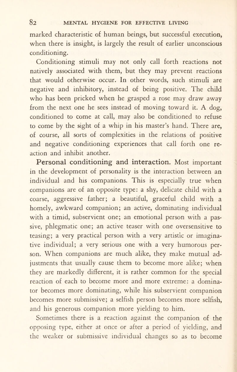 marked characteristic of human beings, but successful execution, when there is insight, is largely the result of earlier unconscious conditioning. Conditioning stimuli may not only call forth reactions not natively associated with them, but they may prevent reactions that would otherwise occur. In other words, such stimuli are negative and inhibitory, instead of being positive. The child who has been pricked when he grasped a rose may draw away from the next one he sees instead of moving toward it. A dog, conditioned to come at call, may also be conditioned to refuse to come by the sight of a whip in his master’s hand. There are, of course, all sorts of complexities in the relations of positive and negative conditioning experiences that call forth one re¬ action and inhibit another. Personal conditioning and interaction. Most important in the development of personality is the interaction between an individual and his companions. This is especially true when companions are of an opposite type: a shy, delicate child with a coarse, aggressive father; a beautiful, graceful child with a homely, awkward companion; an active, dominating individual with a timid, subservient one; an emotional person with a pas¬ sive, phlegmatic one; an active teaser with one oversensitive to teasing; a very practical person with a very artistic or imagina¬ tive individual; a very serious one with a very humorous per¬ son. When companions are much alike, they make mutual ad¬ justments that usually cause them to become more alike; when they are markedly different, it is rather common for the special reaction of each to become more and more extreme: a domina- tor becomes more dominating, while his subservient companion becomes more submissive; a selfish person becomes more selfish, and his generous companion more yielding to him. Sometimes there is a reaction against the companion of the opposing type, either at once or after a period of yielding, and the weaker or submissive individual changes so as to become
