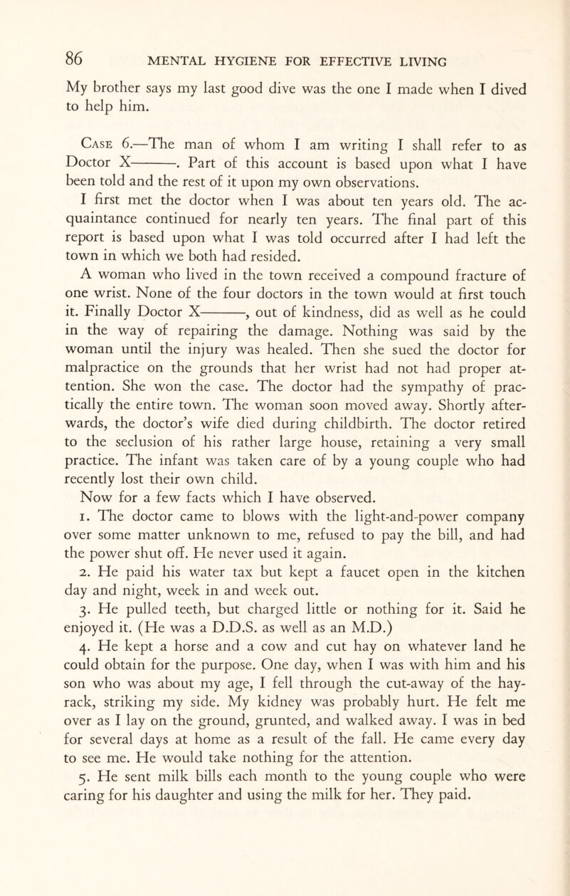 My brother says my last good dive was the one I made when I dived to help him. Case 6.—The man of whom I am writing I shall refer to as Doctor X-. Part of this account is based upon what I have been told and the rest of it upon my own observations. I first met the doctor when I was about ten years old. The ac¬ quaintance continued for nearly ten years. The final part of this report is based upon what I was told occurred after I had left the town in which we both had resided. A woman who lived in the town received a compound fracture of one wrist. None of the four doctors in the town would at first touch it. Finally Doctor X-, out of kindness, did as well as he could in the way of repairing the damage. Nothing was said by the woman until the injury was healed. Then she sued the doctor for malpractice on the grounds that her wrist had not had proper at¬ tention. She won the case. The doctor had the sympathy of prac¬ tically the entire town. The woman soon moved away. Shortly after¬ wards, the doctor’s wife died during childbirth. The doctor retired to the seclusion of his rather large house, retaining a very small practice. The infant was taken care of by a young couple who had recently lost their own child. Now for a few facts which I have observed. 1. The doctor came to blows with the light-and-power company over some matter unknown to me, refused to pay the bill, and had the power shut off. Fie never used it again. 2. Fie paid his water tax but kept a faucet open in the kitchen day and night, week in and week out. 3. He pulled teeth, but charged little or nothing for it. Said he enjoyed it. (He was a D.D.S. as well as an M.D.) 4. He kept a horse and a cow and cut hay on whatever land he could obtain for the purpose. One day, when I was with him and his son who was about my age, I fell through the cut-away of the hay¬ rack, striking my side. My kidney was probably hurt. He felt me over as I lay on the ground, grunted, and walked away. I was in bed for several days at home as a result of the fall. He came every day to see me. He would take nothing for the attention. 5. He sent milk bills each month to the young couple who were caring for his daughter and using the milk for her. They paid.