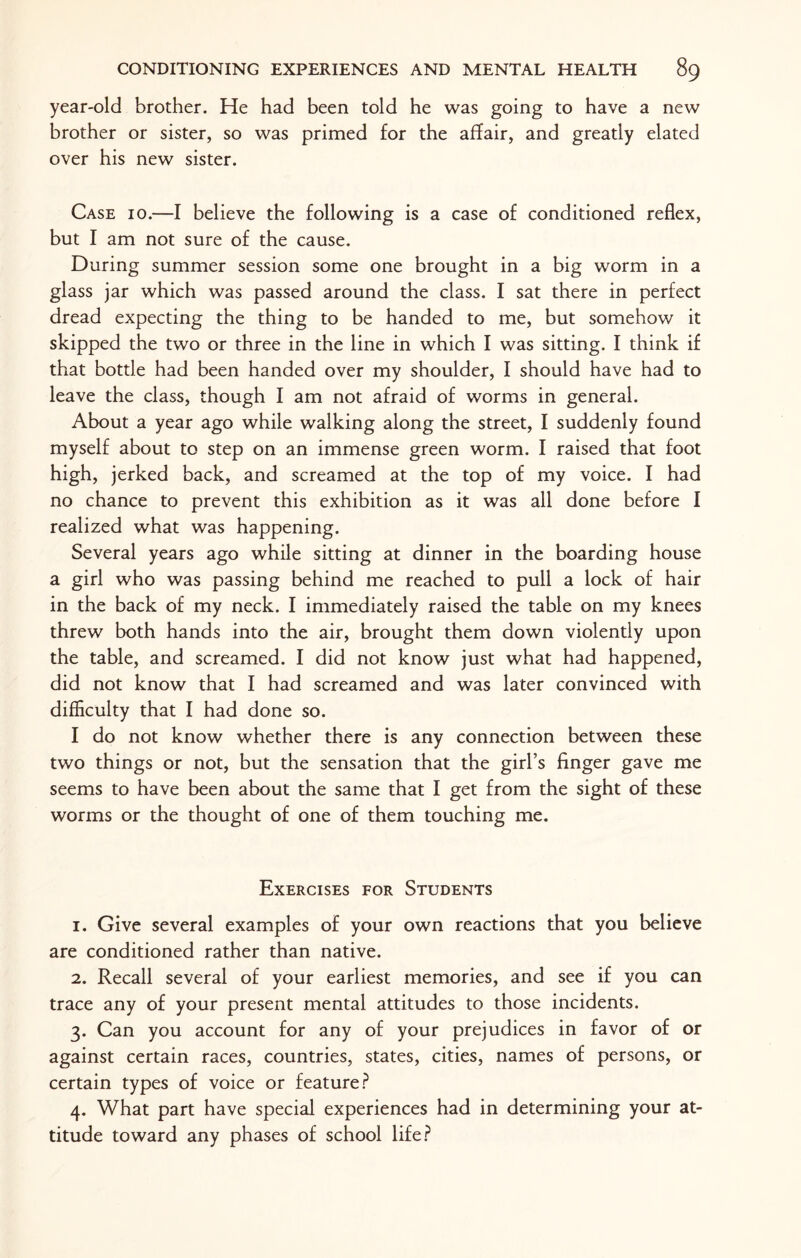 year-old brother. He had been told he was going to have a new brother or sister, so was primed for the affair, and greatly elated over his new sister. Case 10.—I believe the following is a case of conditioned reflex, but I am not sure of the cause. During summer session some one brought in a big worm in a glass jar which was passed around the class. I sat there in perfect dread expecting the thing to be handed to me, but somehow it skipped the two or three in the line in which I was sitting. I think if that bottle had been handed over my shoulder, I should have had to leave the class, though I am not afraid of worms in general. About a year ago while walking along the street, I suddenly found myself about to step on an immense green worm. I raised that foot high, jerked back, and screamed at the top of my voice. I had no chance to prevent this exhibition as it was all done before I realized what was happening. Several years ago while sitting at dinner in the boarding house a girl who was passing behind me reached to pull a lock of hair in the back of my neck. I immediately raised the table on my knees threw both hands into the air, brought them down violently upon the table, and screamed. I did not know just what had happened, did not know that I had screamed and was later convinced with difficulty that I had done so. I do not know whether there is any connection between these two things or not, but the sensation that the girl’s finger gave me seems to have been about the same that I get from the sight of these worms or the thought of one of them touching me. Exercises for Students 1. Give several examples of your own reactions that you believe are conditioned rather than native. 2. Recall several of your earliest memories, and see if you can trace any of your present mental attitudes to those incidents. 3. Can you account for any of your prejudices in favor of or against certain races, countries, states, cities, names of persons, or certain types of voice or feature? 4. What part have special experiences had in determining your at¬ titude toward any phases of school life?