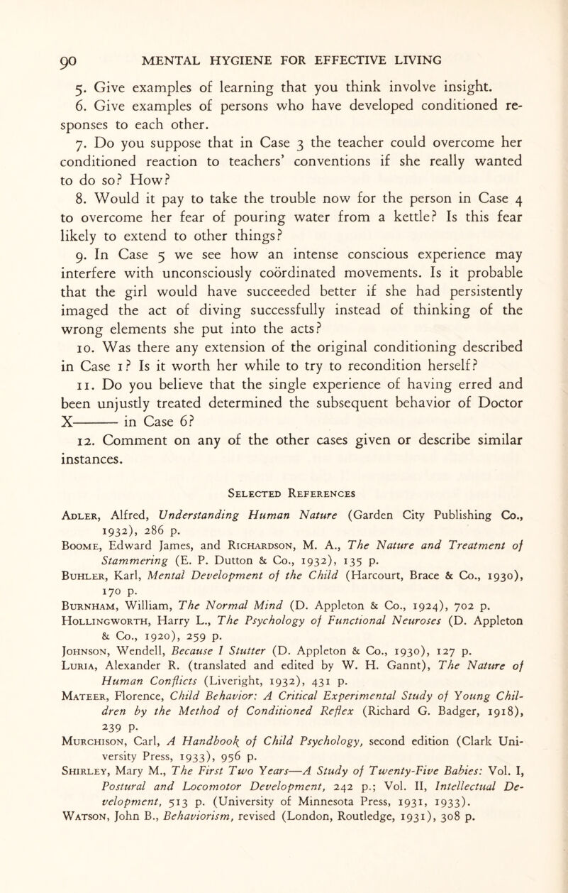 5. Give examples of learning that you think involve insight. 6. Give examples of persons who have developed conditioned re¬ sponses to each other. 7. Do you suppose that in Case 3 the teacher could overcome her conditioned reaction to teachers’ conventions if she really wanted to do so? How? 8. Would it pay to take the trouble now for the person in Case 4 to overcome her fear of pouring water from a kettle? Is this fear likely to extend to other things? 9. In Case 5 we see how an intense conscious experience may interfere with unconsciously coordinated movements. Is it probable that the girl would have succeeded better if she had persistently imaged the act of diving successfully instead of thinking of the wrong elements she put into the acts? 10. Was there any extension of the original conditioning described in Case 1? Is it worth her while to try to recondition herself? 11. Do you believe that the single experience of having erred and been unjustly treated determined the subsequent behavior of Doctor X-in Case 6? 12. Comment on any of the other cases given or describe similar instances. Selected References Adler, Alfred, Understanding Human Nature (Garden City Publishing Co., 1932), 286 p. Boome, Edward James, and Richardson, M. A., The Nature and Treatment of Stammering (E. P. Dutton & Co., 1932), 135 p. Buhler, Karl, Mental Development of the Child (Harcourt, Brace & Co., 1930), 170 p. Burnham, William, The Normal Mind (D. Appleton & Co., 1924), 702 p. Hollingworth, Harry L., The Psychology of Functional Neuroses (D. Appleton & Co., 1920), 259 p. Johnson, Wendell, Because l Stutter (D. Appleton & Co., 1930), 127 p. Luria, Alexander R. (translated and edited by W. H. Gannt), The Nature of Human Conflicts (Liveright, 1932), 431 p. Mateer, Florence, Child Behavior: A Critical Experimental Study of Young Chil¬ dren by the Method of Conditioned Reflex (Richard G. Badger, 1918), 239 P- Murchison, Carl, A Handbook of Child Psychology, second edition (Clark Uni¬ versity Press, 1933), 956 p. Shirley, Mary M., The First Two Years—A Study of Twenty-Five Babies: Vol. I, Postural and Locomotor Development, 242 p.; Vol. II, Intellectual De¬ velopment, 513 p. (University of Minnesota Press, 1931, 1933). Watson, John B., Behaviorism, revised (London, Routledge, 1931), 308 p.