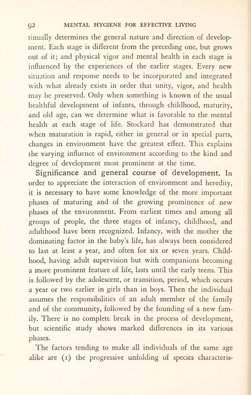 tinually determines the general nature and direction of develop¬ ment. Each stage is different from the preceding one, but grows out of it; and physical vigor and mental health in each stage is influenced by the experiences of the earlier stages. Every new situation and response needs to be incorporated and integrated with what already exists in order that unity, vigor, and health may be preserved. Only when something is known of the usual healthful development of infants, through childhood, maturity, and old age, can we determine what is favorable to the mental health at each stage of life. Stockard has demonstrated that when maturation is rapid, either in general or in special parts, changes in environment have the greatest effect. This explains the varying influence of environment according to the kind and degree of development most prominent at the time. Significance and general course of development. In order to appreciate the interaction of environment and heredity, it is necessary to have some knowledge of the more important phases of maturing and of the growing prominence of new phases of the environment. From earliest times and among all groups of people, the three stages of infancy, childhood, and adulthood have been recognized. Infancy, with the mother the dominating factor in the baby’s life, has always been considered to last at least a year, and often for six or seven years. Child¬ hood, having adult supervision but with companions becoming a more prominent feature of life, lasts until the early teens. This is followed by the adolescent, or transition, period, which occurs a year or two earlier in girls than in boys. Then the individual assumes the responsibilities of an adult member of the family and of the community, followed by the founding of a new fam¬ ily. There is no complete break in the process of development, but scientific study shows marked differences in its various phases. The factors tending to make all individuals of the same age alike are (i) the progressive unfolding of species characteris-
