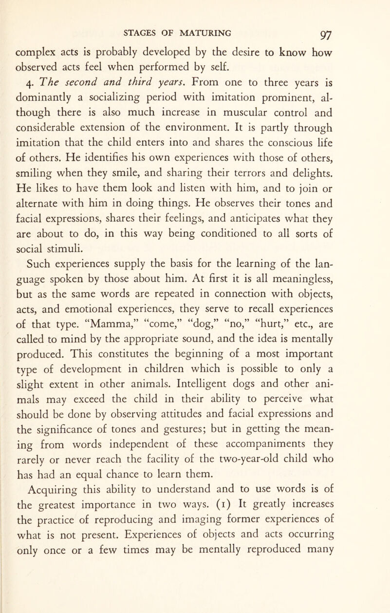 complex acts is probably developed by the desire to know how observed acts feel when performed by self. 4. The second and third years. From one to three years is dominantly a socializing period with imitation prominent, al¬ though there is also much increase in muscular control and considerable extension of the environment. It is partly through imitation that the child enters into and shares the conscious life of others. He identifies his own experiences with those of others, smiling when they smile, and sharing their terrors and delights. He likes to have them look and listen with him, and to join or alternate with him in doing things. He observes their tones and facial expressions, shares their feelings, and anticipates what they are about to do, in this way being conditioned to all sorts of social stimuli. Such experiences supply the basis for the learning of the lan¬ guage spoken by those about him. At first it is all meaningless, but as the same words are repeated in connection with objects, acts, and emotional experiences, they serve to recall experiences of that type. “Mamma,” “come,” “dog,” “no,” “hurt,” etc., are called to mind by the appropriate sound, and the idea is mentally produced. This constitutes the beginning of a most important type of development in children which is possible to only a slight extent in other animals. Intelligent dogs and other ani¬ mals may exceed the child in their ability to perceive what should be done by observing attitudes and facial expressions and the significance of tones and gestures; but in getting the mean¬ ing from words independent of these accompaniments they rarely or never reach the facility of the two-year-old child who has had an equal chance to learn them. Acquiring this ability to understand and to use words is of the greatest importance in two ways. (1) It greatly increases the practice of reproducing and imaging former experiences of what is not present. Experiences of objects and acts occurring only once or a few times may be mentally reproduced many