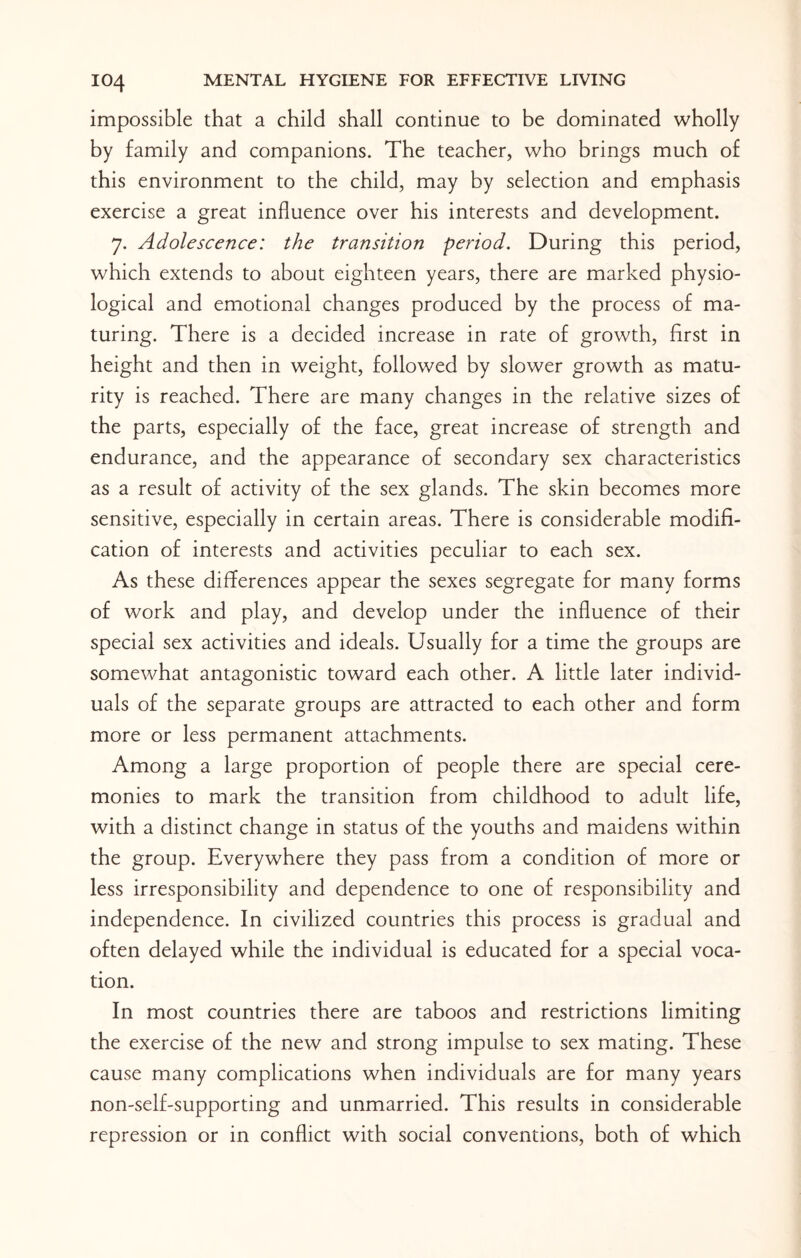 impossible that a child shall continue to be dominated wholly by family and companions. The teacher, who brings much of this environment to the child, may by selection and emphasis exercise a great influence over his interests and development. 7. Adolescence: the transition period. During this period, which extends to about eighteen years, there are marked physio¬ logical and emotional changes produced by the process of ma¬ turing. There is a decided increase in rate of growth, first in height and then in weight, followed by slower growth as matu¬ rity is reached. There are many changes in the relative sizes of the parts, especially of the face, great increase of strength and endurance, and the appearance of secondary sex characteristics as a result of activity of the sex glands. The skin becomes more sensitive, especially in certain areas. There is considerable modifi¬ cation of interests and activities peculiar to each sex. As these differences appear the sexes segregate for many forms of work and play, and develop under the influence of their special sex activities and ideals. Usually for a time the groups are somewhat antagonistic toward each other. A little later individ¬ uals of the separate groups are attracted to each other and form more or less permanent attachments. Among a large proportion of people there are special cere¬ monies to mark the transition from childhood to adult life, with a distinct change in status of the youths and maidens within the group. Everywhere they pass from a condition of more or less irresponsibility and dependence to one of responsibility and independence. In civilized countries this process is gradual and often delayed while the individual is educated for a special voca¬ tion. In most countries there are taboos and restrictions limiting the exercise of the new and strong impulse to sex mating. These cause many complications when individuals are for many years non-self-supporting and unmarried. This results in considerable repression or in conflict with social conventions, both of which
