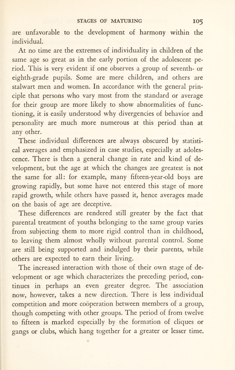 are unfavorable to the development of harmony within the individual. At no time are the extremes of individuality in children of the same age so great as in the early portion of the adolescent pe¬ riod. This is very evident if one observes a group of seventh- or eighth-grade pupils. Some are mere children, and others are stalwart men and women. In accordance with the general prin¬ ciple that persons who vary most from the standard or average for their group are more likely to show abnormalities of func¬ tioning, it is easily understood why divergencies of behavior and personality are much more numerous at this period than at any other. These individual differences are always obscured by statisti¬ cal averages and emphasized in case studies, especially at adoles¬ cence. There is then a general change in rate and kind of de¬ velopment, but the age at which the changes are greatest is not the same for all: for example, many fifteen-year-old boys are growing rapidly, but some have not entered this stage of more rapid growth, while others have passed it, hence averages made on the basis of age are deceptive. These differences are rendered still greater by the fact that parental treatment of youths belonging to the same group varies from subjecting them to more rigid control than in childhood, to leaving them almost wholly without parental control. Some are still being supported and indulged by their parents, while others are expected to earn their living. The increased interaction with those of their own stage of de¬ velopment or age which characterizes the preceding period, con¬ tinues in perhaps an even greater degree. The association now, however, takes a new direction. There is less individual competition and more cooperation between members of a group, though competing with other groups. The period of from twelve to fifteen is marked especially by the formation of cliques or gangs or clubs, which hang together for a greater or lesser time.