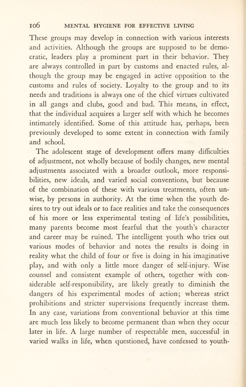 These groups may develop in connection with various interests and activities. Although the groups are supposed to be demo¬ cratic, leaders play a prominent part in their behavior. They are always controlled in part by customs and enacted rules, al¬ though the group may be engaged in active opposition to the customs and rules of society. Loyalty to the group and to its needs and traditions is always one of the chief virtues cultivated in all gangs and clubs, good and bad. This means, in effect, that the individual acquires a larger self with which he becomes intimately identified. Some of this attitude has, perhaps, been previously developed to some extent in connection with family and school. The adolescent stage of development offers many difficulties of adjustment, not wholly because of bodily changes, new mental adjustments associated with a broader outlook, more responsi¬ bilities, new ideals, and varied social conventions, but because of the combination of these with various treatments, often un¬ wise, by persons in authority. At the time when the youth de¬ sires to try out ideals or to face realities and take the consequences of his more or less experimental testing of life’s possibilities, many parents become most fearful that the youth’s character and career may be ruined. The intelligent youth who tries out various modes of behavior and notes the results is doing in reality what the child of four or five is doing in his imaginative play, and with only a little more danger of self-injury. Wise counsel and consistent example of others, together with con¬ siderable self-responsibility, are likely greatly to diminish the dangers of his experimental modes of action; whereas strict prohibitions and stricter supervisions frequently increase them. In any case, variations from conventional behavior at this time are much less likely to become permanent than when they occur later in life. A large number of respectable men, successful in varied walks in life, when questioned, have confessed to youth-