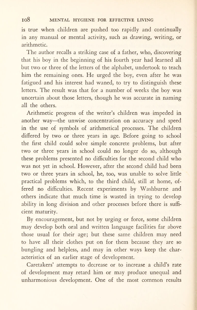is true when children are pushed too rapidly and continually in any manual or mental activity, such as drawing, writing, or arithmetic. The author recalls a striking case of a father, who, discovering that his boy in the beginning of his fourth year had learned all but two or three of the letters of the alphabet, undertook to teach him the remaining ones. He urged the boy, even after he was fatigued and his interest had waned, to try to distinguish these letters. The result was that for a number of weeks the boy was uncertain about those letters, though he was accurate in naming all the others. Arithmetic progress of the writer’s children was impeded in another way—the unwise concentration on accuracy and speed in the use of symbols of arithmetical processes. The children differed by two or three years in age. Before going to school the first child could solve simple concrete problems, but after two or three years in school could no longer do so, although these problems presented no difficulties for the second child who was not yet in school. However, after the second child had been two or three years in school, he, too, was unable to solve little practical problems which, to the third child, still at home, of¬ fered no difficulties. Recent experiments by Washburne and others indicate that much time is wasted in trying to develop ability in long division and other processes before there is suffi¬ cient maturity. By encouragement, but not by urging or force, some children may develop both oral and written language facilities far above those usual for their age; but these same children may need to have all their clothes put on for them because they are so bungling and helpless, and may in other ways keep the char¬ acteristics of an earlier stage of development. Caretakers’ attempts to decrease or to increase a child’s rate of development may retard him or may produce unequal and unharmonious development. One of the most common results
