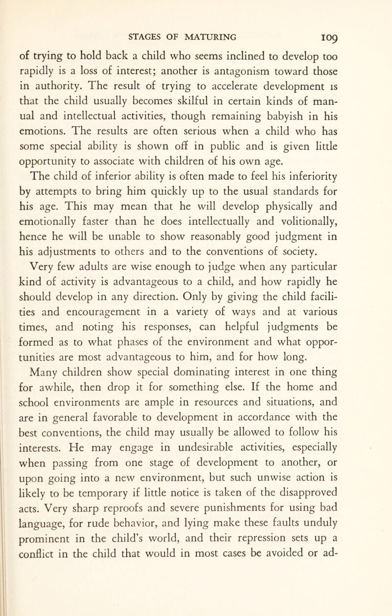 IO9 of trying to hold back a child who seems inclined to develop too rapidly is a loss of interest; another is antagonism toward those in authority. The result of trying to accelerate development is that the child usually becomes skilful in certain kinds of man¬ ual and intellectual activities, though remaining babyish in his emotions. The results are often serious when a child who has some special ability is shown off in public and is given little opportunity to associate with children of his own age. The child of inferior ability is often made to feel his inferiority by attempts to bring him quickly up to the usual standards for his age. This may mean that he will develop physically and emotionally faster than he does intellectually and volitionally, hence he will be unable to show reasonably good judgment in his adjustments to others and to the conventions of society. Very few adults are wise enough to judge when any particular kind of activity is advantageous to a child, and how rapidly he should develop in any direction. Only by giving the child facili¬ ties and encouragement in a variety of ways and at various times, and noting his responses, can helpful judgments be formed as to what phases of the environment and what oppor¬ tunities are most advantageous to him, and for how long. Many children show special dominating interest in one thing for awhile, then drop it for something else. If the home and school environments are ample in resources and situations, and are in general favorable to development in accordance with the best conventions, the child may usually be allowed to follow his interests. He may engage in undesirable activities, especially when passing from one stage of development to another, or upon going into a new environment, but such unwise action is likely to be temporary if little notice is taken of the disapproved acts. Very sharp reproofs and severe punishments for using bad language, for rude behavior, and lying make these faults unduly prominent in the child’s world, and their repression sets up a conflict in the child that would in most cases be avoided or ad-