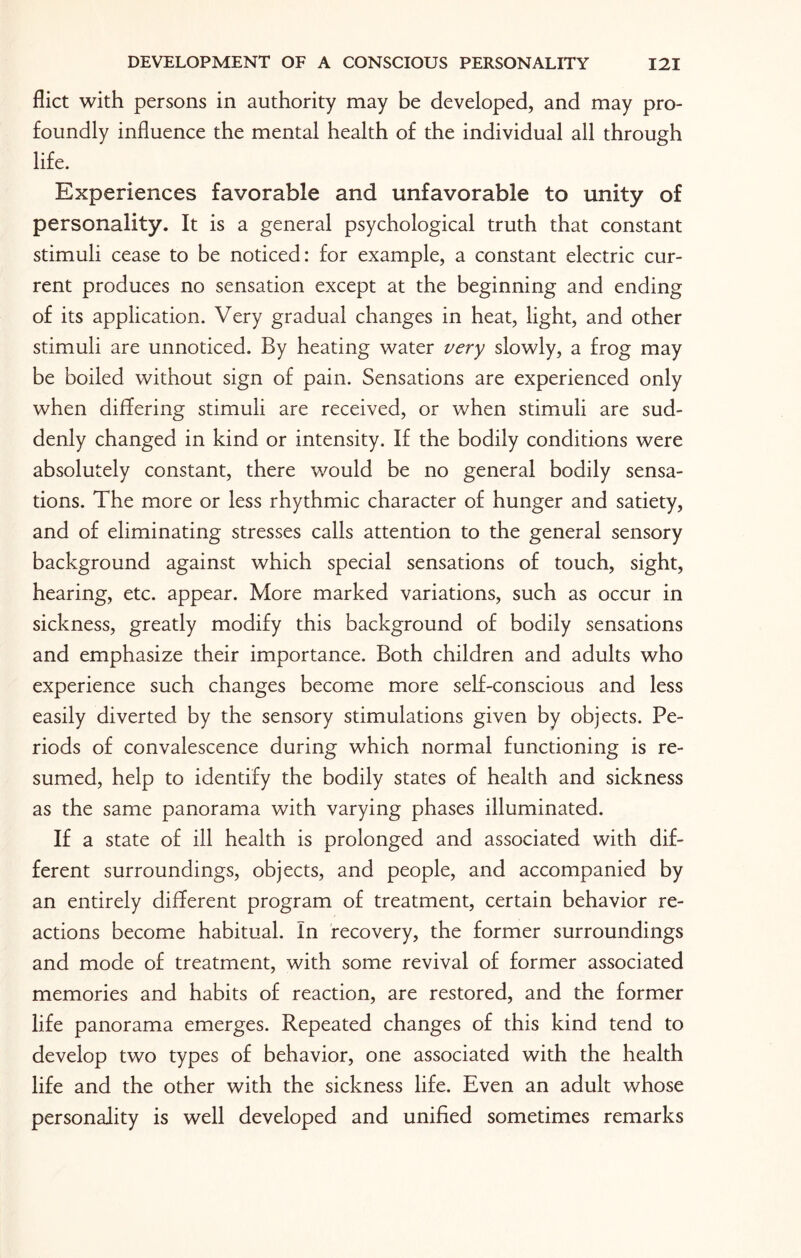 flict with persons in authority may be developed, and may pro¬ foundly influence the mental health of the individual all through life. Experiences favorable and unfavorable to unity of personality. It is a general psychological truth that constant stimuli cease to be noticed: for example, a constant electric cur¬ rent produces no sensation except at the beginning and ending of its application. Very gradual changes in heat, light, and other stimuli are unnoticed. By heating water very slowly, a frog may be boiled without sign of pain. Sensations are experienced only when differing stimuli are received, or when stimuli are sud¬ denly changed in kind or intensity. If the bodily conditions were absolutely constant, there would be no general bodily sensa¬ tions. The more or less rhythmic character of hunger and satiety, and of eliminating stresses calls attention to the general sensory background against which special sensations of touch, sight, hearing, etc. appear. More marked variations, such as occur in sickness, greatly modify this background of bodily sensations and emphasize their importance. Both children and adults who experience such changes become more self-conscious and less easily diverted by the sensory stimulations given by objects. Pe¬ riods of convalescence during which normal functioning is re¬ sumed, help to identify the bodily states of health and sickness as the same panorama with varying phases illuminated. If a state of ill health is prolonged and associated with dif¬ ferent surroundings, objects, and people, and accompanied by an entirely different program of treatment, certain behavior re¬ actions become habitual. In recovery, the former surroundings and mode of treatment, with some revival of former associated memories and habits of reaction, are restored, and the former life panorama emerges. Repeated changes of this kind tend to develop two types of behavior, one associated with the health life and the other with the sickness life. Even an adult whose personality is well developed and unified sometimes remarks