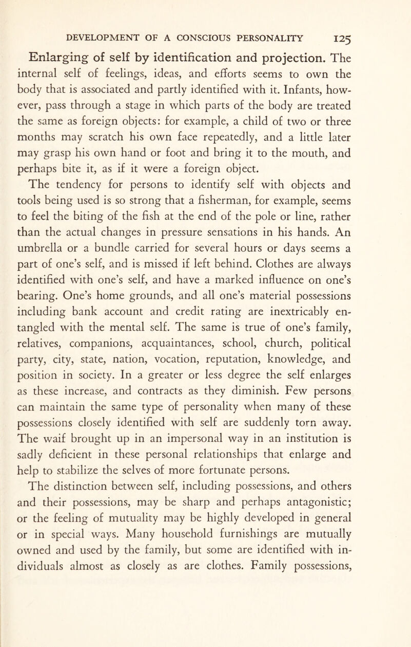Enlarging of self by identification and projection. The internal self of feelings, ideas, and efforts seems to own the body that is associated and partly identified with it. Infants, how¬ ever, pass through a stage in which parts of the body are treated the same as foreign objects: for example, a child of two or three months may scratch his own face repeatedly, and a little later may grasp his own hand or foot and bring it to the mouth, and perhaps bite it, as if it were a foreign object. The tendency for persons to identify self with objects and tools being used is so strong that a fisherman, for example, seems to feel the biting of the fish at the end of the pole or line, rather than the actual changes in pressure sensations in his hands. An umbrella or a bundle carried for several hours or days seems a part of one’s self, and is missed if left behind. Clothes are always identified with one’s self, and have a marked influence on one’s bearing. One’s home grounds, and all one’s material possessions including bank account and credit rating are inextricably en¬ tangled with the mental self. The same is true of one’s family, relatives, companions, acquaintances, school, church, political party, city, state, nation, vocation, reputation, knowledge, and position in society. In a greater or less degree the self enlarges as these increase, and contracts as they diminish. Few persons can maintain the same type of personality when many of these possessions closely identified with self are suddenly torn away. The waif brought up in an impersonal way in an institution is sadly deficient in these personal relationships that enlarge and help to stabilize the selves of more fortunate persons. The distinction between self, including possessions, and others and their possessions, may be sharp and perhaps antagonistic; or the feeling of mutuality may be highly developed in general or in special ways. Many household furnishings are mutually owned and used by the family, but some are identified with in¬ dividuals almost as closely as are clothes. Family possessions,