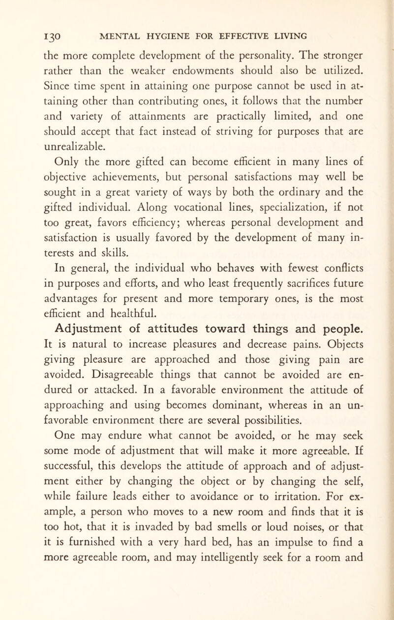 the more complete development of the personality. The stronger rather than the weaker endowments should also be utilized. Since time spent in attaining one purpose cannot be used in at¬ taining other than contributing ones, it follows that the number and variety of attainments are practically limited, and one should accept that fact instead of striving for purposes that are unrealizable. Only the more gifted can become efficient in many lines of objective achievements, but personal satisfactions may well be sought in a great variety of ways by both the ordinary and the gifted individual. Along vocational lines, specialization, if not too great, favors efficiency; whereas personal development and satisfaction is usually favored by the development of many in¬ terests and skills. In general, the individual who behaves with fewest conflicts in purposes and efforts, and who least frequently sacrifices future advantages for present and more temporary ones, is the most efficient and healthful. Adjustment of attitudes toward things and people. It is natural to increase pleasures and decrease pains. Objects giving pleasure are approached and those giving pain are avoided. Disagreeable things that cannot be avoided are en¬ dured or attacked. In a favorable environment the attitude of approaching and using becomes dominant, whereas in an un¬ favorable environment there are several possibilities. One may endure what cannot be avoided, or he may seek some mode of adjustment that will make it more agreeable. If successful, this develops the attitude of approach and of adjust¬ ment either by changing the object or by changing the self, while failure leads either to avoidance or to irritation. For ex¬ ample, a person who moves to a new room and finds that it is too hot, that it is invaded by bad smells or loud noises, or that it is furnished with a very hard bed, has an impulse to find a more agreeable room, and may intelligently seek for a room and