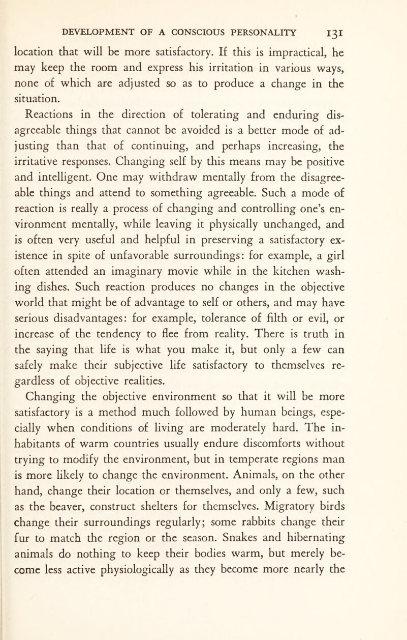 location that will be more satisfactory. If this is impractical, he may keep the room and express his irritation in various ways, none of which are adjusted so as to produce a change in the situation. Reactions in the direction of tolerating and enduring dis¬ agreeable things that cannot be avoided is a better mode of ad¬ justing than that of continuing, and perhaps increasing, the irritative responses. Changing self by this means may be positive and intelligent. One may withdraw mentally from the disagree¬ able things and attend to something agreeable. Such a mode of reaction is really a process of changing and controlling one’s en¬ vironment mentally, while leaving it physically unchanged, and is often very useful and helpful in preserving a satisfactory ex¬ istence in spite of unfavorable surroundings: for example, a girl often attended an imaginary movie while in the kitchen wash¬ ing dishes. Such reaction produces no changes in the objective world that might be of advantage to self or others, and may have serious disadvantages: for example, tolerance of filth or evil, or increase of the tendency to flee from reality. There is truth in the saying that life is what you make it, but only a few can safely make their subjective life satisfactory to themselves re¬ gardless of objective realities. Changing the objective environment so that it will be more satisfactory is a method much followed by human beings, espe¬ cially when conditions of living are moderately hard. The in¬ habitants of warm countries usually endure discomforts without trying to modify the environment, but in temperate regions man is more likely to change the environment. Animals, on the other hand, change their location or themselves, and only a few, such as the beaver, construct shelters for themselves. Migratory birds change their surroundings regularly; some rabbits change their fur to match the region or the season. Snakes and hibernating animals do nothing to keep their bodies warm, but merely be¬ come less active physiologically as they become more nearly the