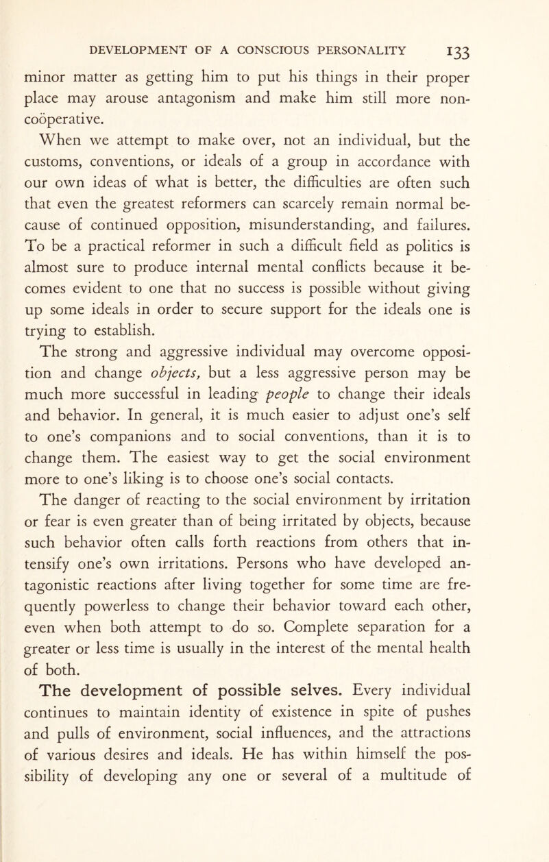 minor matter as getting him to put his things in their proper place may arouse antagonism and make him still more non- cooperative. When we attempt to make over, not an individual, but the customs, conventions, or ideals of a group in accordance with our own ideas of what is better, the difficulties are often such that even the greatest reformers can scarcely remain normal be¬ cause of continued opposition, misunderstanding, and failures. To be a practical reformer in such a difficult field as politics is almost sure to produce internal mental conflicts because it be¬ comes evident to one that no success is possible without giving up some ideals in order to secure support for the ideals one is trying to establish. The strong and aggressive individual may overcome opposi¬ tion and change objects, but a less aggressive person may be much more successful in leading people to change their ideals and behavior. In general, it is much easier to adjust one’s self to one’s companions and to social conventions, than it is to change them. The easiest way to get the social environment more to one’s liking is to choose one’s social contacts. The danger of reacting to the social environment by irritation or fear is even greater than of being irritated by objects, because such behavior often calls forth reactions from others that in¬ tensify one’s own irritations. Persons who have developed an¬ tagonistic reactions after living together for some time are fre¬ quently powerless to change their behavior toward each other, even when both attempt to do so. Complete separation for a greater or less time is usually in the interest of the mental health of both. The development of possible selves. Every individual continues to maintain identity of existence in spite of pushes and pulls of environment, social influences, and the attractions of various desires and ideals. He has within himself the pos¬ sibility of developing any one or several of a multitude of