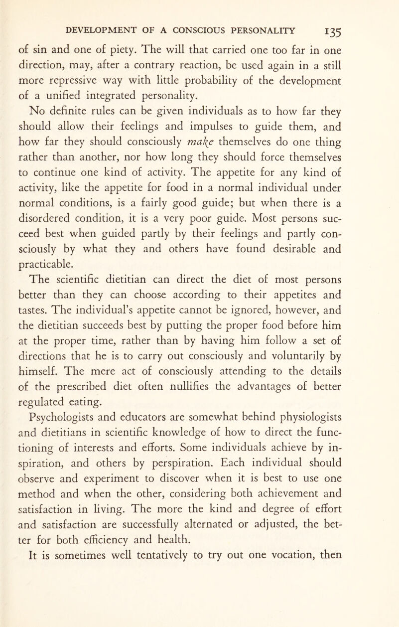 of sin and one of piety. The will that carried one too far in one direction, may, after a contrary reaction, be used again in a still more repressive way with little probability of the development of a unified integrated personality. No definite rules can be given individuals as to how far they should allow their feelings and impulses to guide them, and how far they should consciously make themselves do one thing rather than another, nor how long they should force themselves to continue one kind of activity. The appetite for any kind of activity, like the appetite for food in a normal individual under normal conditions, is a fairly good guide; but when there is a disordered condition, it is a very poor guide. Most persons suc¬ ceed best when guided partly by their feelings and partly con¬ sciously by what they and others have found desirable and practicable. The scientific dietitian can direct the diet of most persons better than they can choose according to their appetites and tastes. The individual’s appetite cannot be ignored, however, and the dietitian succeeds best by putting the proper food before him at the proper time, rather than by having him follow a set of directions that he is to carry out consciously and voluntarily by himself. The mere act of consciously attending to the details of the prescribed diet often nullifies the advantages of better regulated eating. Psychologists and educators are somewhat behind physiologists and dietitians in scientific knowledge of how to direct the func¬ tioning of interests and efforts. Some individuals achieve by in¬ spiration, and others by perspiration. Each individual should observe and experiment to discover when it is best to use one method and when the other, considering both achievement and satisfaction in living. The more the kind and degree of effort and satisfaction are successfully alternated or adjusted, the bet¬ ter for both efficiency and health. It is sometimes well tentatively to try out one vocation, then