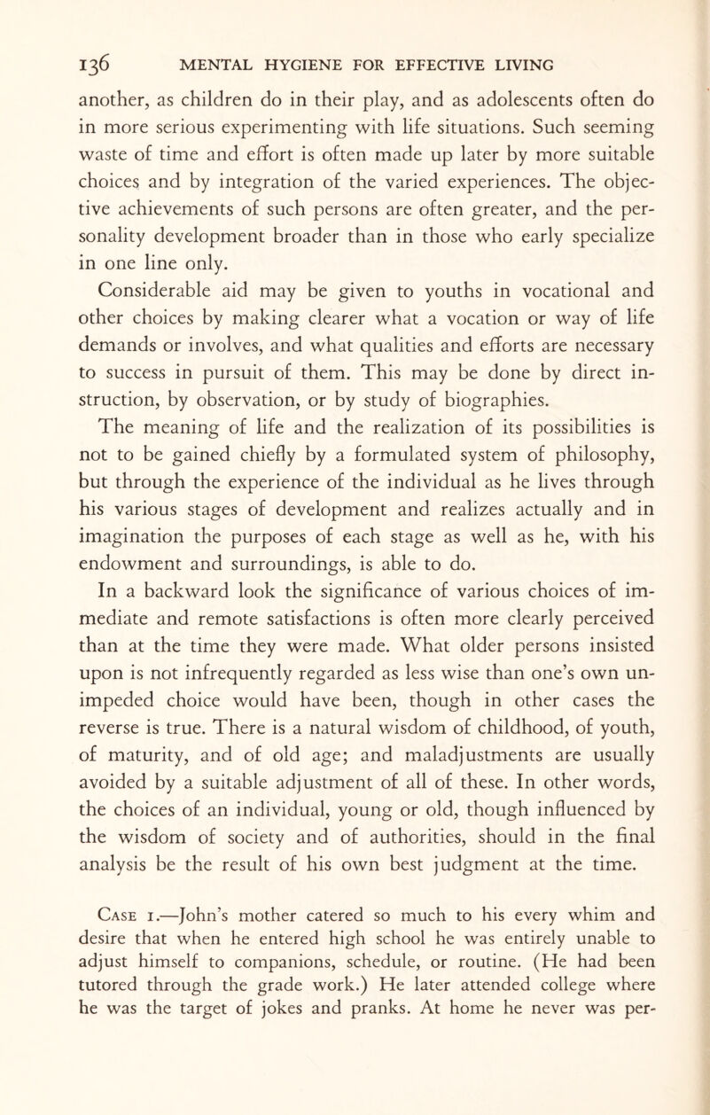 another, as children do in their play, and as adolescents often do in more serious experimenting with life situations. Such seeming waste of time and effort is often made up later by more suitable choices and by integration of the varied experiences. The objec¬ tive achievements of such persons are often greater, and the per¬ sonality development broader than in those who early specialize in one line only. Considerable aid may be given to youths in vocational and other choices by making clearer what a vocation or way of life demands or involves, and what qualities and efforts are necessary to success in pursuit of them. This may be done by direct in¬ struction, by observation, or by study of biographies. The meaning of life and the realization of its possibilities is not to be gained chiefly by a formulated system of philosophy, but through the experience of the individual as he lives through his various stages of development and realizes actually and in imagination the purposes of each stage as well as he, with his endowment and surroundings, is able to do. In a backward look the significance of various choices of im¬ mediate and remote satisfactions is often more clearly perceived than at the time they were made. What older persons insisted upon is not infrequently regarded as less wise than one’s own un¬ impeded choice would have been, though in other cases the reverse is true. There is a natural wisdom of childhood, of youth, of maturity, and of old age; and maladjustments are usually avoided by a suitable adjustment of all of these. In other words, the choices of an individual, young or old, though influenced by the wisdom of society and of authorities, should in the final analysis be the result of his own best judgment at the time. Case i.—John’s mother catered so much to his every whim and desire that when he entered high school he was entirely unable to adjust himself to companions, schedule, or routine. (He had been tutored through the grade work.) He later attended college where he was the target of jokes and pranks. At home he never was per-