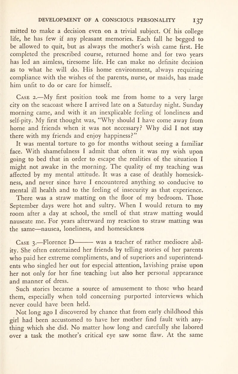 mitted to make a decision even on a trivial subject. Of his college life, he has few if any pleasant memories. Each fall he begged to be allowed to quit, but as always the mother’s wish came first. He completed the prescribed course, returned home and for two years has led an aimless, tiresome life. He can make no definite decision as to what he will do. His home environment, always requiring compliance with the wishes of the parents, nurse, or maids, has made him unfit to do or care for himself. \ Case 2.—My first position took me from home to a very large city on the seacoast where I arrived late on a Saturday night. Sunday morning came, and with it an inexplicable feeling of loneliness and self-pity. My first thought was, “Why should I have come away from home and friends when it was not necessary? Why did I not stay there with my friends and enjoy happiness?” It was mental torture to go for months without seeing a familiar face. With shamefulness I admit that often it was my wish upon going to bed that in order to escape the realities of the situation I might not awake in the morning. The quality of my teaching was affected by my mental attitude. It was a case of deathly homesick¬ ness, and never since have I encountered anything so conducive to mental ill health and to the feeling of insecurity as that experience. There was a straw matting on the floor of my bedroom. Those September days were hot and sultry. When I would return to my room after a day at school, the smell of that straw matting would nauseate me. For years afterward my reaction to straw matting was the same—nausea, loneliness, and homesickness Case 3.—Florence D- was a teacher of rather mediocre abil¬ ity. She often entertained her friends by telling stories of her parents who paid her extreme compliments, and of superiors and superintend¬ ents who singled her out for especial attention, lavishing praise upon her not only for her fine teaching but also her personal appearance and manner of dress. Such stories became a source of amusement to those who heard them, especially when told concerning purported interviews which never could have been held. Not long ago I discovered by chance that from early childhood this girl had been accustomed to have her mother find fault with any¬ thing which she did. No matter how long and carefully she labored over a task the mother’s critical eye saw some flaw. At the same