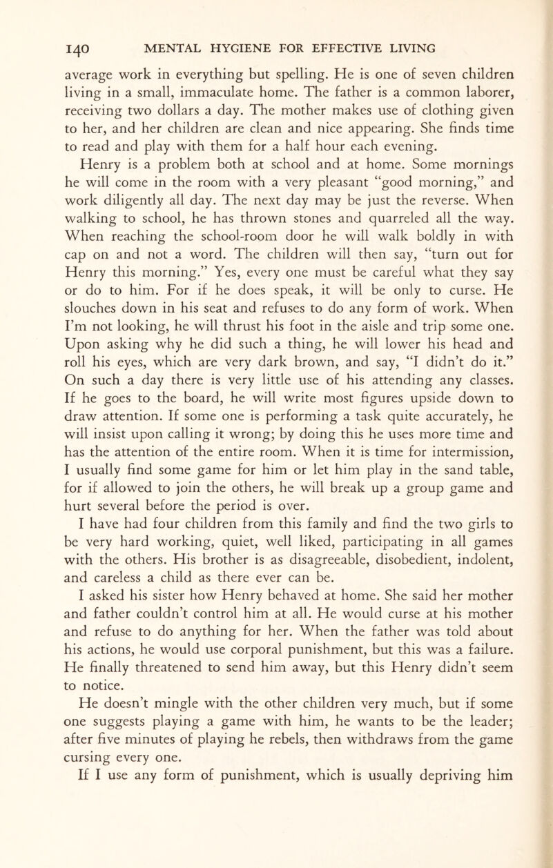 I4O average work in everything but spelling. He is one of seven children living in a small, immaculate home. The father is a common laborer, receiving two dollars a day. The mother makes use of clothing given to her, and her children are clean and nice appearing. She finds time to read and play with them for a half hour each evening. Henry is a problem both at school and at home. Some mornings he will come in the room with a very pleasant “good morning,” and work diligently all day. The next day may be just the reverse. When walking to school, he has thrown stones and quarreled all the way. When reaching the school-room door he will walk boldly in with cap on and not a word. The children will then say, “turn out for Henry this morning.” Yes, every one must be careful what they say or do to him. For if he does speak, it will be only to curse. He slouches down in his seat and refuses to do any form of work. When I’m not looking, he will thrust his foot in the aisle and trip some one. Upon asking why he did such a thing, he will lower his head and roll his eyes, which are very dark brown, and say, “I didn’t do it.” On such a day there is very little use of his attending any classes. If he goes to the board, he will write most figures upside down to draw attention. If some one is performing a task quite accurately, he will insist upon calling it wrong; by doing this he uses more time and has the attention of the entire room. When it is time for intermission, I usually find some game for him or let him play in the sand table, for if allowed to join the others, he will break up a group game and hurt several before the period is over. I have had four children from this family and find the two girls to be very hard working, quiet, well liked, participating in all games with the others. His brother is as disagreeable, disobedient, indolent, and careless a child as there ever can be. I asked his sister how Henry behaved at home. She said her mother and father couldn’t control him at all. He would curse at his mother and refuse to do anything for her. When the father was told about his actions, he would use corporal punishment, but this was a failure. He finally threatened to send him away, but this Henry didn’t seem to notice. He doesn’t mingle with the other children very much, but if some one suggests playing a game with him, he wants to be the leader; after five minutes of playing he rebels, then withdraws from the game cursing every one.