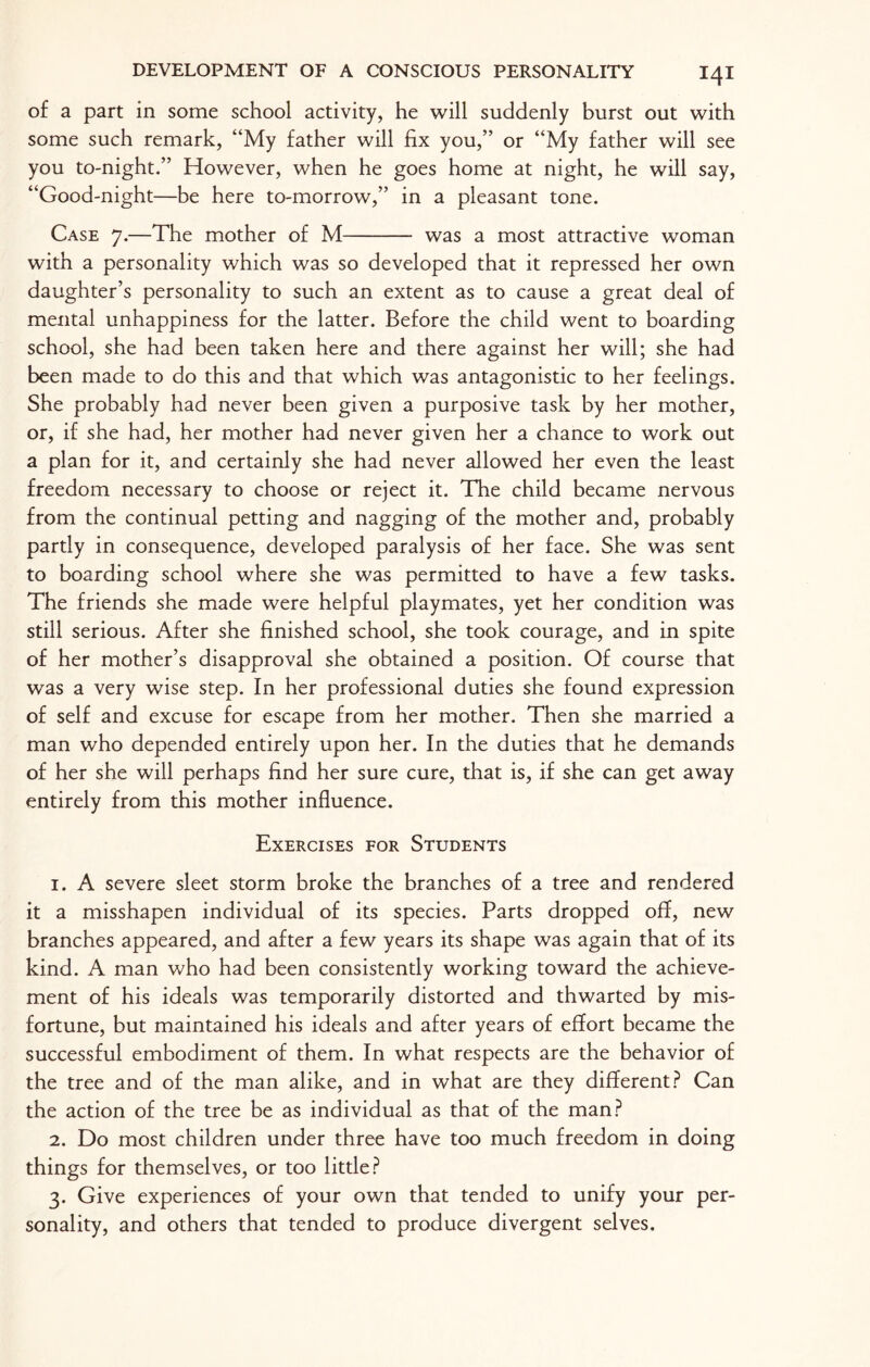 of a part in some school activity, he will suddenly burst out with some such remark, “My father will fix you,” or “My father will see you to-night.” However, when he goes home at night, he will say, “Good-night—be here to-morrow,” in a pleasant tone. Case 7.—The mother of M- was a most attractive woman with a personality which was so developed that it repressed her own daughter’s personality to such an extent as to cause a great deal of mental unhappiness for the latter. Before the child went to boarding school, she had been taken here and there against her will; she had been made to do this and that which was antagonistic to her feelings. She probably had never been given a purposive task by her mother, or, if she had, her mother had never given her a chance to work out a plan for it, and certainly she had never allowed her even the least freedom necessary to choose or reject it. The child became nervous from the continual petting and nagging of the mother and, probably partly in consequence, developed paralysis of her face. She was sent to boarding school where she was permitted to have a few tasks. The friends she made were helpful playmates, yet her condition was still serious. After she finished school, she took courage, and in spite of her mother’s disapproval she obtained a position. Of course that was a very wise step. In her professional duties she found expression of self and excuse for escape from her mother. Then she married a man who depended entirely upon her. In the duties that he demands of her she will perhaps find her sure cure, that is, if she can get away entirely from this mother influence. Exercises for Students 1. A severe sleet storm broke the branches of a tree and rendered it a misshapen individual of its species. Parts dropped off, new branches appeared, and after a few years its shape was again that of its kind. A man who had been consistently working toward the achieve¬ ment of his ideals was temporarily distorted and thwarted by mis¬ fortune, but maintained his ideals and after years of effort became the successful embodiment of them. In what respects are the behavior of the tree and of the man alike, and in what are they different? Can the action of the tree be as individual as that of the man? 2. Do most children under three have too much freedom in doing things for themselves, or too little? 3. Give experiences of your own that tended to unify your per¬ sonality, and others that tended to produce divergent selves.
