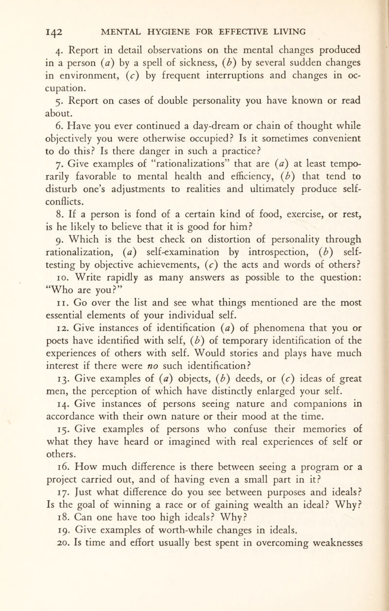 4. Report in detail observations on the mental changes produced in a person (a) by a spell of sickness, (b) by several sudden changes in environment, (c) by frequent interruptions and changes in oc¬ cupation. 5. Report on cases of double personality you have known or read about. 6. Have you ever continued a day-dream or chain of thought while objectively you were otherwise occupied? Is it sometimes convenient to do this? Is there danger in such a practice? 7. Give examples of “rationalizations” that are (a) at least tempo¬ rarily favorable to mental health and efficiency, (b) that tend to disturb one’s adjustments to realities and ultimately produce self¬ conflicts. 8. If a person is fond of a certain kind of food, exercise, or rest, is he likely to believe that it is good for him? 9. Which is the best check on distortion of personality through rationalization, (a) self-examination by introspection, (b) self¬ testing by objective achievements, (c) the acts and words of others? 10. Write rapidly as many answers as possible to the question: “Who are you?” 11. Go over the list and see what things mentioned are the most essential elements of your individual self. 12. Give instances of identification (a) of phenomena that you or poets have identified with self, (b) of temporary identification of the experiences of others with self. Would stories and plays have much interest if there were no such identification? 13. Give examples of (a) objects, (b) deeds, or (c) ideas of great men, the perception of which have distinctly enlarged your self. 14. Give instances of persons seeing nature and companions in accordance with their own nature or their mood at the time. 15. Give examples of persons who confuse their memories of what they have heard or imagined with real experiences of self or others. 16. How much difference is there between seeing a program or a project carried out, and of having even a small part in it? 17. Just what difference do you see between purposes and ideals? Is the goal of winning a race or of gaining wealth an ideal? Why? 18. Can one have too high ideals? Why? 19. Give examples of worth-while changes in ideals. 20. Is time and effort usually best spent in overcoming weaknesses