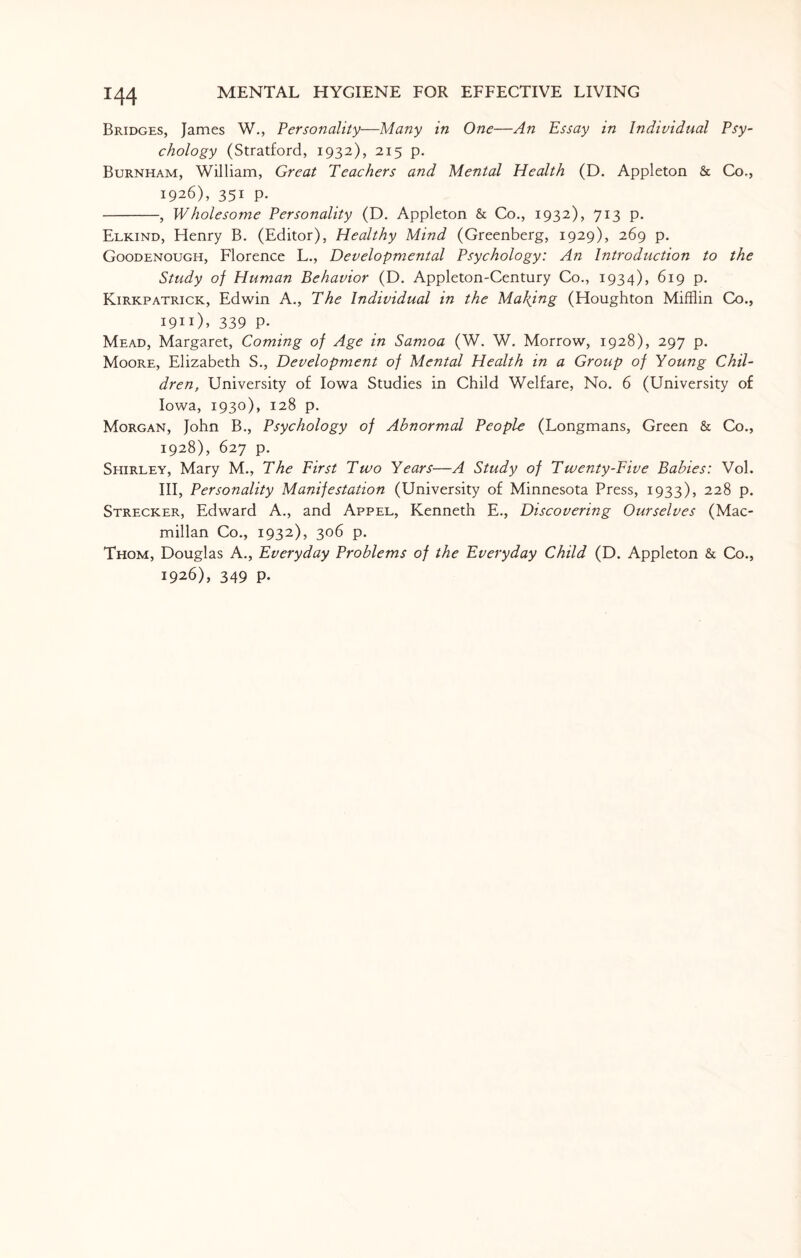 Bridges, James W., Personality—Many in One—An Essay in Individual Psy¬ chology (Stratford, 1932), 215 p. Burnham, William, Great Teachers and Mental Health (D. Appleton & Co., 1926), 351 p. -, Wholesome Personality (D. Appleton & Co., 1932), 713 p. Elkind, Henry B. (Editor), Healthy Mind (Greenberg, 1929), 269 p. Goodenough, Florence L., Developmental Psychology: An Introduction to the Study of Human Behavior (D. Appleton-Century Co., 1934), 619 p. Kirkpatrick, Edwin A., The Individual in the Making (Houghton Mifflin Co., 19m), 339 p. Mead, Margaret, Coming of Age in Samoa (W. W. Morrow, 1928), 297 p. Moore, Elizabeth S., Development of Mental Health in a Group of Young Chil¬ dren, University of Iowa Studies in Child Welfare, No. 6 (University of Iowa, 1930), 128 p. Morgan, John B., Psychology of Abnormal People (Longmans, Green & Co., 1928), 627 p. Shirley, Mary M., The First Two Years—A Study of Twenty-Five Babies: Vol. Ill, Personality Manifestation (University of Minnesota Press, 1933), 228 p. Strecker, Edward A., and Appel, Kenneth E., Discovering Ourselves (Mac¬ millan Co., 1932), 306 p. Thom, Douglas A., Everyday Problems of the Everyday Child (D. Appleton & Co., 1926), 349 p.