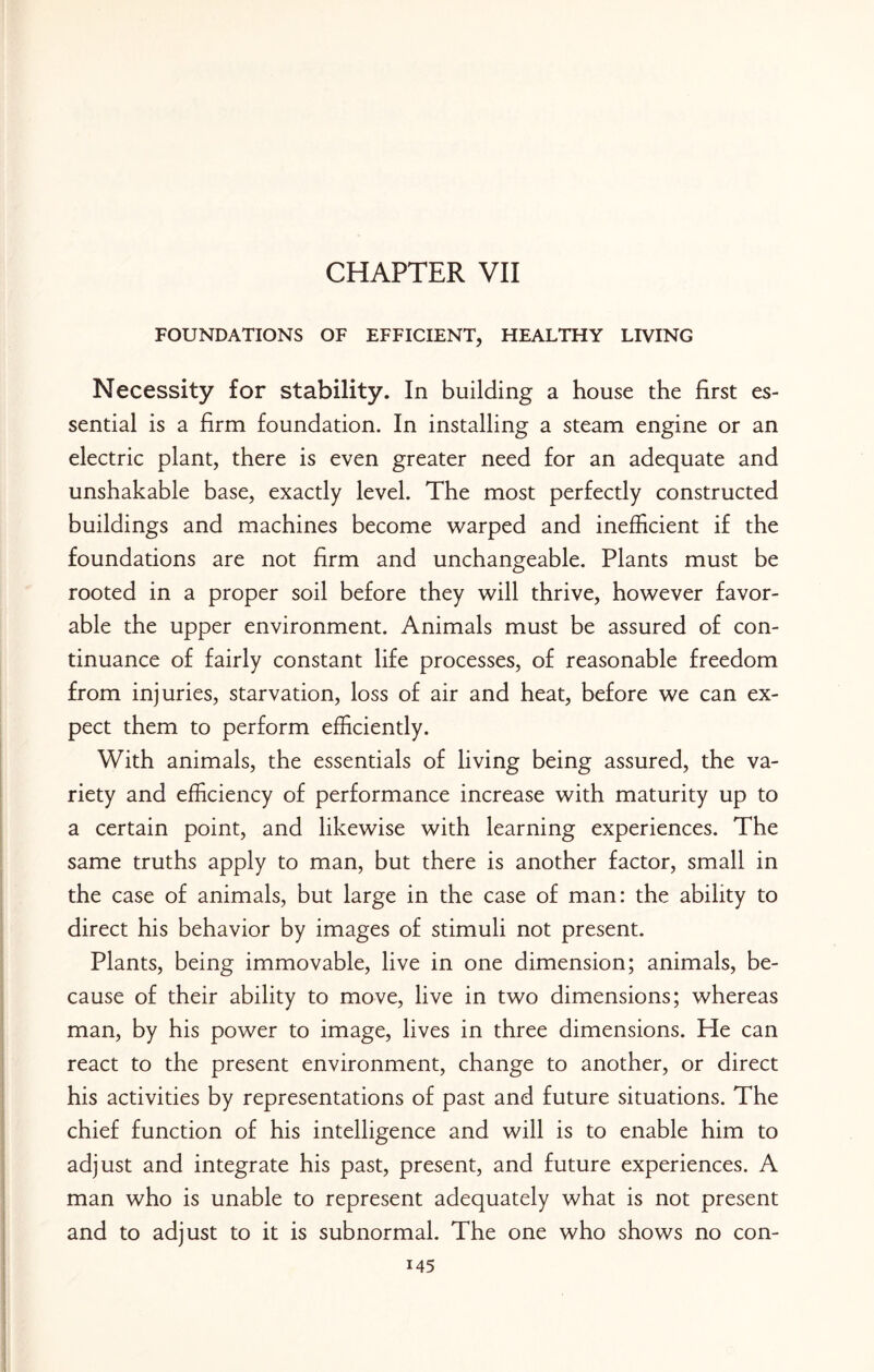 CHAPTER VII FOUNDATIONS OF EFFICIENT, HEALTHY LIVING Necessity for stability. In building a house the first es¬ sential is a firm foundation. In installing a steam engine or an electric plant, there is even greater need for an adequate and unshakable base, exactly level. The most perfectly constructed buildings and machines become warped and inefficient if the foundations are not firm and unchangeable. Plants must be rooted in a proper soil before they will thrive, however favor¬ able the upper environment. Animals must be assured of con¬ tinuance of fairly constant life processes, of reasonable freedom from injuries, starvation, loss of air and heat, before we can ex¬ pect them to perform efficiently. With animals, the essentials of living being assured, the va¬ riety and efficiency of performance increase with maturity up to a certain point, and likewise with learning experiences. The same truths apply to man, but there is another factor, small in the case of animals, but large in the case of man: the ability to direct his behavior by images of stimuli not present. Plants, being immovable, live in one dimension; animals, be¬ cause of their ability to move, live in two dimensions; whereas man, by his power to image, lives in three dimensions. He can react to the present environment, change to another, or direct his activities by representations of past and future situations. The chief function of his intelligence and will is to enable him to adjust and integrate his past, present, and future experiences. A man who is unable to represent adequately what is not present and to adjust to it is subnormal. The one who shows no con-