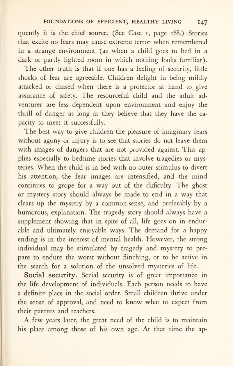 quently it is the chief source. (See Case 1, page 168.) Stories that excite no fears may cause extreme terror when remembered in a strange environment (as when a child goes to bed in a dark or partly lighted room in which nothing looks familiar). The other truth is that if one has a feeling of security, little shocks of fear are agreeable. Children delight in being mildly attacked or chased when there is a protector at hand to give assurance of safety. The resourceful child and the adult ad¬ venturer are less dependent upon environment and enjoy the thrill of danger as long as they believe that they have the ca¬ pacity to meet it successfully. The best way to give children the pleasure of imaginary fears without agony or injury is to see that stories do not leave them with images of dangers that are not provided against. This ap¬ plies especially to bedtime stories that involve tragedies or mys¬ teries. When the child is in bed with no outer stimulus to divert his attention, the fear images are intensified, and the mind continues to grope for a way out of the difficulty. The ghost or mystery story should always be made to end in a way that clears up the mystery by a common-sense, and preferably by a humorous, explanation. The tragedy story should always have a supplement showing that in spite of all, life goes on in endur¬ able and ultimately enjoyable ways. The demand for a happy ending is in the interest of mental health. However, the strong individual may be stimulated by tragedy and mystery to pre¬ pare to endure the worst without flinching, or to be active in the search for a solution of the unsolved mvsteries of life. Social security. Social security is of great importance in the life development of individuals. Each person needs to have a definite place in the social order. Small children thrive under the sense of approval, and need to know what to expect from their parents and teachers. A few years later, the great need of the child is to maintain his place among those of his own age. At that time the ap-