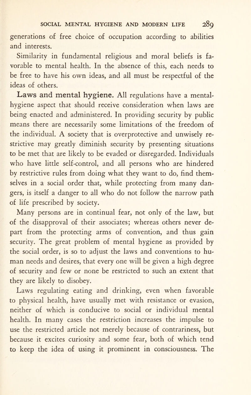 generations of free choice of occupation according to abilities and interests. Similarity in fundamental religious and moral beliefs is fa¬ vorable to mental health. In the absence of this, each needs to be free to have his own ideas, and all must be respectful of the ideas of others. Laws and mental hygiene. All regulations have a mental- hygiene aspect that should receive consideration when laws are being enacted and administered. In providing security by public means there are necessarily some limitations of the freedom of the individual. A society that is overprotective and unwisely re¬ strictive may greatly diminish security by presenting situations to be met that are likely to be evaded or disregarded. Individuals who have little self-control, and all persons who are hindered by restrictive rules from doing what they want to do, find them¬ selves in a social order that, while protecting from many dan¬ gers, is itself a danger to all who do not follow the narrow path of life prescribed by society. Many persons are in continual fear, not only of the law, but of the disapproval of their associates; whereas others never de¬ part from the protecting arms of convention, and thus gain security. The great problem of mental hygiene as provided by the social order, is so to adjust the laws and conventions to hu¬ man needs and desires, that every one v/ill be given a high degree of security and few or none be restricted to such an extent that they are likely to disobey. Laws regulating eating and drinking, even when favorable to physical health, have usually met with resistance or evasion, neither of which is conducive to social or individual mental health. In many cases the restriction increases the impulse to use the restricted article not merely because of contrariness, but because it excites curiosity and some fear, both of which tend to keep the idea of using it prominent in consciousness. The