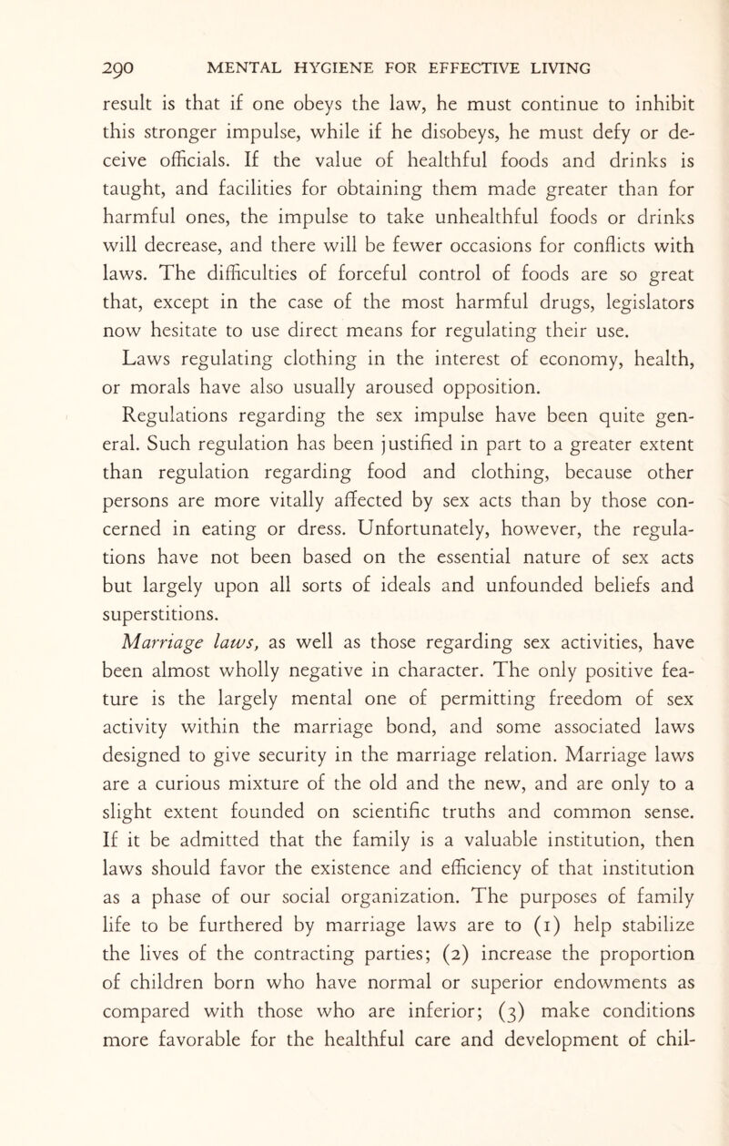 result is that if one obeys the law, he must continue to inhibit this stronger impulse, while if he disobeys, he must defy or de¬ ceive officials. If the value of healthful foods and drinks is taught, and facilities for obtaining them made greater than for harmful ones, the impulse to take unhealthful foods or drinks will decrease, and there will be fewer occasions for conflicts with laws. The difficulties of forceful control of foods are so great that, except in the case of the most harmful drugs, legislators now hesitate to use direct means for regulating their use. Laws regulating clothing in the interest of economy, health, or morals have also usually aroused opposition. Regulations regarding the sex impulse have been quite gen¬ eral. Such regulation has been justified in part to a greater extent than regulation regarding food and clothing, because other persons are more vitally affected by sex acts than by those con¬ cerned in eating or dress. Unfortunately, however, the regula¬ tions have not been based on the essential nature of sex acts but largely upon all sorts of ideals and unfounded beliefs and superstitions. Marriage laws, as well as those regarding sex activities, have been almost wholly negative in character. The only positive fea¬ ture is the largely mental one of permitting freedom of sex activity within the marriage bond, and some associated laws designed to give security in the marriage relation. Marriage laws are a curious mixture of the old and the new, and are only to a slight extent founded on scientific truths and common sense. If it be admitted that the family is a valuable institution, then laws should favor the existence and efficiency of that institution as a phase of our social organization. The purposes of family life to be furthered by marriage laws are to (i) help stabilize the lives of the contracting parties; (2) increase the proportion of children born who have normal or superior endowments as compared with those who are inferior; (3) make conditions more favorable for the healthful care and development of chil-