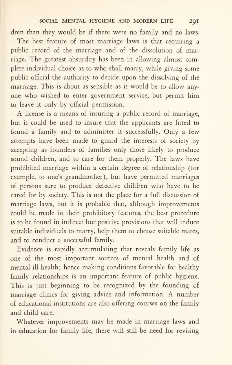dren than they would be if there were no family and no laws. The best feature of most marriage laws is that requiring a public record of the marriage and of the dissolution of mar¬ riage. The greatest absurdity has been in allowing almost com¬ plete individual choice as to who shall marry, while giving some public official the authority to decide upon the dissolving of the marriage. This is about as sensible as it would be to allow any¬ one who wished to enter government service, but permit him to leave it only by official permission. A license is a means of insuring a public record of marriage, but it could be used to insure that the applicants are fitted to found a family and to administer it successfully. Only a few attempts have been made to guard the interests of society by accepting as founders of families only those likely to produce sound children, and to care for them properly. The laws have prohibited marriage within a certain degree of relationship (for example, to one’s grandmother), but have permitted marriages of persons sure to produce defective children who have to be cared for by society. This is not the place for a full discussion of marriage laws, but it is probable that, although improvements could be made in their prohibitory features, the best procedure is to be found in indirect but positive provisions that will induce suitable individuals to marry, help them to choose suitable mates, and to conduct a successful family. Evidence is rapidly accumulating that reveals family life as one of the most important sources of mental health and of mental ill health; hence making conditions favorable for healthy family relationships is an important feature of public hygiene. This is just beginning to be recognized by the founding of marriage clinics for giving advice and information. A number of educational institutions are also offering courses on the family and child care. Whatever improvements may be made in marriage laws and in education for family life, there will still be need for revising
