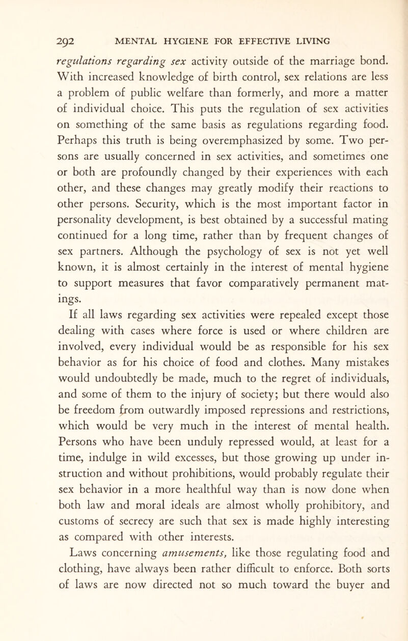 regulations regarding sex activity outside of the marriage bond. With increased knowledge of birth control, sex relations are less a problem of public welfare than formerly, and more a matter of individual choice. This puts the regulation of sex activities on something of the same basis as regulations regarding food. Perhaps this truth is being overemphasized by some. Two per¬ sons are usually concerned in sex activities, and sometimes one or both are profoundly changed by their experiences with each other, and these changes may greatly modify their reactions to other persons. Security, which is the most important factor in personality development, is best obtained by a successful mating continued for a long time, rather than by frequent changes of sex partners. Although the psychology of sex is not yet well known, it is almost certainly in the interest of mental hygiene to support measures that favor comparatively permanent mat¬ ings. If all laws regarding sex activities were repealed except those dealing with cases where force is used or where children are involved, every individual would be as responsible for his sex behavior as for his choice of food and clothes. Many mistakes would undoubtedly be made, much to the regret of individuals, and some of them to the injury of society; but there would also be freedom from outwardly imposed repressions and restrictions, which would be very much in the interest of mental health. Persons who have been unduly repressed would, at least for a time, indulge in wild excesses, but those growing up under in¬ struction and without prohibitions, would probably regulate their sex behavior in a more healthful way than is now done when both law and moral ideals are almost wholly prohibitory, and customs of secrecy are such that sex is made highly interesting as compared with other interests. Laws concerning amusements, like those regulating food and clothing, have always been rather difficult to enforce. Both sorts of laws are now directed not so much toward the buyer and