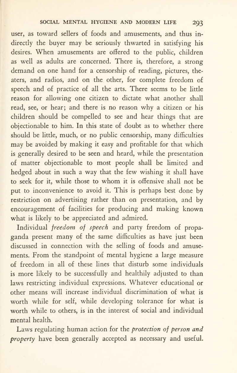 user, as toward sellers of foods and amusements, and thus in¬ directly the buyer may be seriously thwarted in satisfying his desires. When amusements are offered to the public, children as well as adults are concerned. There is, therefore, a strong demand on one hand for a censorship of reading, pictures, the¬ aters, and radios, and on the other, for complete freedom of speech and of practice of all the arts. There seems to be little reason for allowing one citizen to dictate what another shall read, see, or hear; and there is no reason why a citizen or his children should be compelled to see and hear things that are objectionable to him. In this state of doubt as to whether there should be little, much, or no public censorship, many difficulties may be avoided by making it easy and profitable for that which is generally desired to be seen and heard, while the presentation of matter objectionable to most people shall be limited and hedged about in such a way that the few wishing it shall have to seek for it, while those to whom it is offensive shall not be put to inconvenience to avoid it. This is perhaps best done by restriction on advertising rather than on presentation, and by encouragement of facilities for producing and making known what is likely to be appreciated and admired. Individual freedom of speech and party freedom of propa¬ ganda present many of the same difficulties as have just been discussed in connection with the selling of foods and amuse¬ ments. From the standpoint of mental hygiene a large measure of freedom in all of these lines that disturb some individuals is more likely to be successfully and healthily adjusted to than laws restricting individual expressions. Whatever educational or other means will increase individual discrimination of what is worth while for self, while developing tolerance for what is worth while to others, is in the interest of social and individual mental health. Laws regulating human action for the protection of person and property have been generally accepted as necessary and useful.