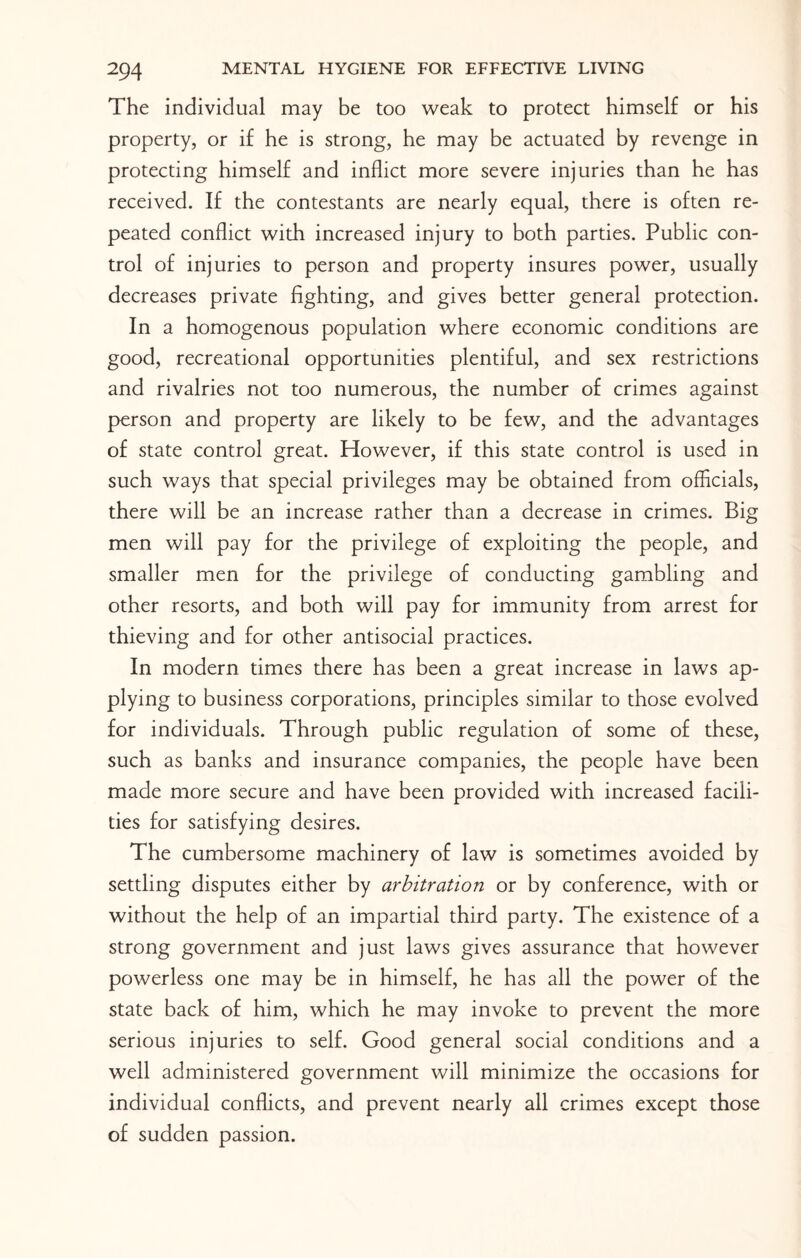 The individual may be too weak to protect himself or his property, or if he is strong, he may be actuated by revenge in protecting himself and inflict more severe injuries than he has received. If the contestants are nearly equal, there is often re¬ peated conflict with increased injury to both parties. Public con¬ trol of injuries to person and property insures power, usually decreases private fighting, and gives better general protection. In a homogenous population where economic conditions are good, recreational opportunities plentiful, and sex restrictions and rivalries not too numerous, the number of crimes against person and property are likely to be few, and the advantages of state control great. However, if this state control is used in such ways that special privileges may be obtained from officials, there will be an increase rather than a decrease in crimes. Big men will pay for the privilege of exploiting the people, and smaller men for the privilege of conducting gambling and other resorts, and both will pay for immunity from arrest for thieving and for other antisocial practices. In modern times there has been a great increase in laws ap¬ plying to business corporations, principles similar to those evolved for individuals. Through public regulation of some of these, such as banks and insurance companies, the people have been made more secure and have been provided with increased facili¬ ties for satisfying desires. The cumbersome machinery of law is sometimes avoided by settling disputes either by arbitration or by conference, with or without the help of an impartial third party. The existence of a strong government and just laws gives assurance that however powerless one may be in himself, he has all the power of the state back of him, which he may invoke to prevent the more serious injuries to self. Good general social conditions and a well administered government will minimize the occasions for individual conflicts, and prevent nearly all crimes except those of sudden passion.