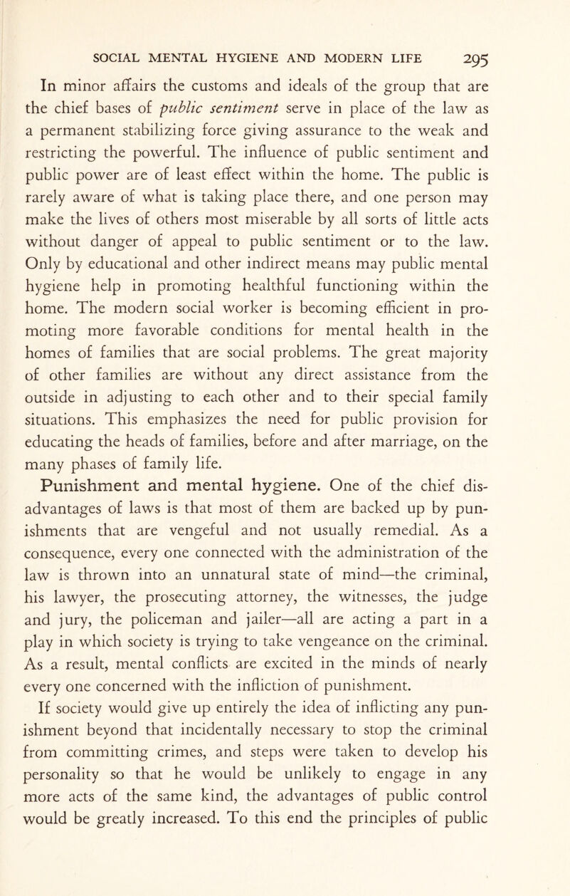 In minor affairs the customs and ideals of the group that are the chief bases of public sentiment serve in place of the law as a permanent stabilizing force giving assurance to the weak and restricting the powerful. The influence of public sentiment and public power are of least effect within the home. The public is rarely aware of what is taking place there, and one person may make the lives of others most miserable by all sorts of little acts without danger of appeal to public sentiment or to the law. Only by educational and other indirect means may public mental hygiene help in promoting healthful functioning within the home. The modern social worker is becoming efficient in pro¬ moting more favorable conditions for mental health in the homes of families that are social problems. The great majority of other families are without any direct assistance from the outside in adjusting to each other and to their special family situations. This emphasizes the need for public provision for educating the heads of families, before and after marriage, on the many phases of family life. Punishment and mental hygiene. One of the chief dis¬ advantages of laws is that most of them are backed up by pun¬ ishments that are vengeful and not usually remedial. As a consequence, every one connected with the administration of the law is thrown into an unnatural state of mind—the criminal, his lawyer, the prosecuting attorney, the witnesses, the judge and jury, the policeman and jailer—all are acting a part in a play in which society is trying to take vengeance on the criminal. As a result, mental conflicts are excited in the minds of nearly every one concerned with the infliction of punishment. If society would give up entirely the idea of inflicting any pun¬ ishment beyond that incidentally necessary to stop the criminal from committing crimes, and steps were taken to develop his personality so that he would be unlikely to engage in any more acts of the same kind, the advantages of public control would be greatly increased. To this end the principles of public